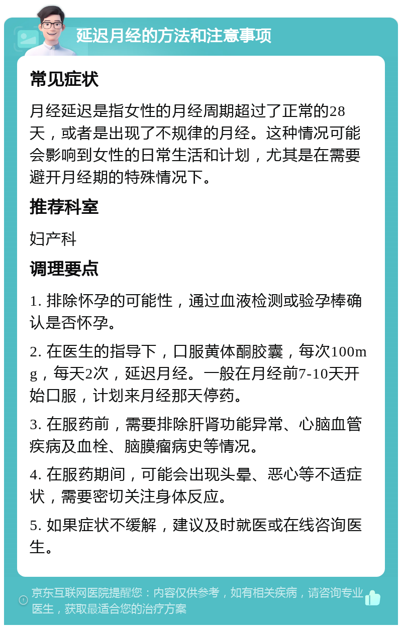 延迟月经的方法和注意事项 常见症状 月经延迟是指女性的月经周期超过了正常的28天，或者是出现了不规律的月经。这种情况可能会影响到女性的日常生活和计划，尤其是在需要避开月经期的特殊情况下。 推荐科室 妇产科 调理要点 1. 排除怀孕的可能性，通过血液检测或验孕棒确认是否怀孕。 2. 在医生的指导下，口服黄体酮胶囊，每次100mg，每天2次，延迟月经。一般在月经前7-10天开始口服，计划来月经那天停药。 3. 在服药前，需要排除肝肾功能异常、心脑血管疾病及血栓、脑膜瘤病史等情况。 4. 在服药期间，可能会出现头晕、恶心等不适症状，需要密切关注身体反应。 5. 如果症状不缓解，建议及时就医或在线咨询医生。