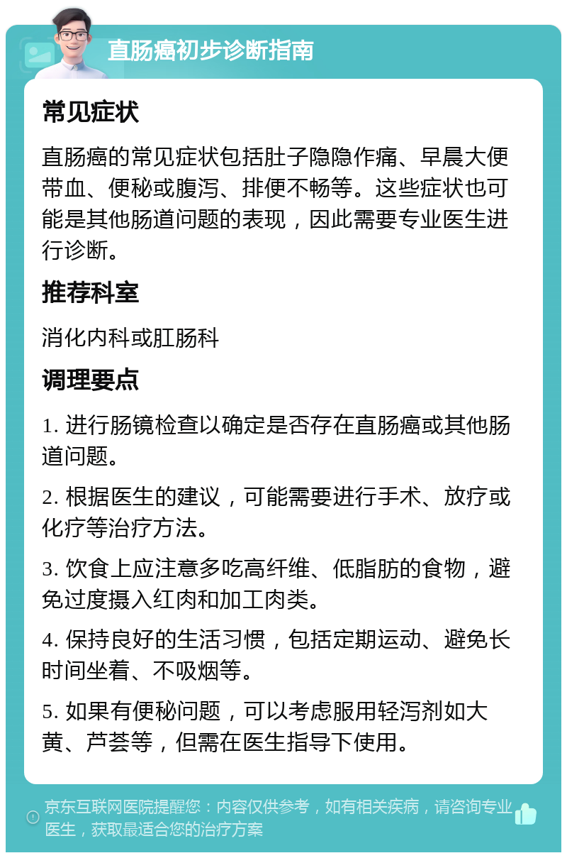 直肠癌初步诊断指南 常见症状 直肠癌的常见症状包括肚子隐隐作痛、早晨大便带血、便秘或腹泻、排便不畅等。这些症状也可能是其他肠道问题的表现，因此需要专业医生进行诊断。 推荐科室 消化内科或肛肠科 调理要点 1. 进行肠镜检查以确定是否存在直肠癌或其他肠道问题。 2. 根据医生的建议，可能需要进行手术、放疗或化疗等治疗方法。 3. 饮食上应注意多吃高纤维、低脂肪的食物，避免过度摄入红肉和加工肉类。 4. 保持良好的生活习惯，包括定期运动、避免长时间坐着、不吸烟等。 5. 如果有便秘问题，可以考虑服用轻泻剂如大黄、芦荟等，但需在医生指导下使用。