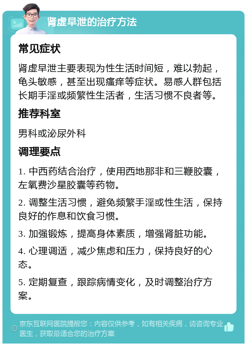 肾虚早泄的治疗方法 常见症状 肾虚早泄主要表现为性生活时间短，难以勃起，龟头敏感，甚至出现瘙痒等症状。易感人群包括长期手淫或频繁性生活者，生活习惯不良者等。 推荐科室 男科或泌尿外科 调理要点 1. 中西药结合治疗，使用西地那非和三鞭胶囊，左氧费沙星胶囊等药物。 2. 调整生活习惯，避免频繁手淫或性生活，保持良好的作息和饮食习惯。 3. 加强锻炼，提高身体素质，增强肾脏功能。 4. 心理调适，减少焦虑和压力，保持良好的心态。 5. 定期复查，跟踪病情变化，及时调整治疗方案。