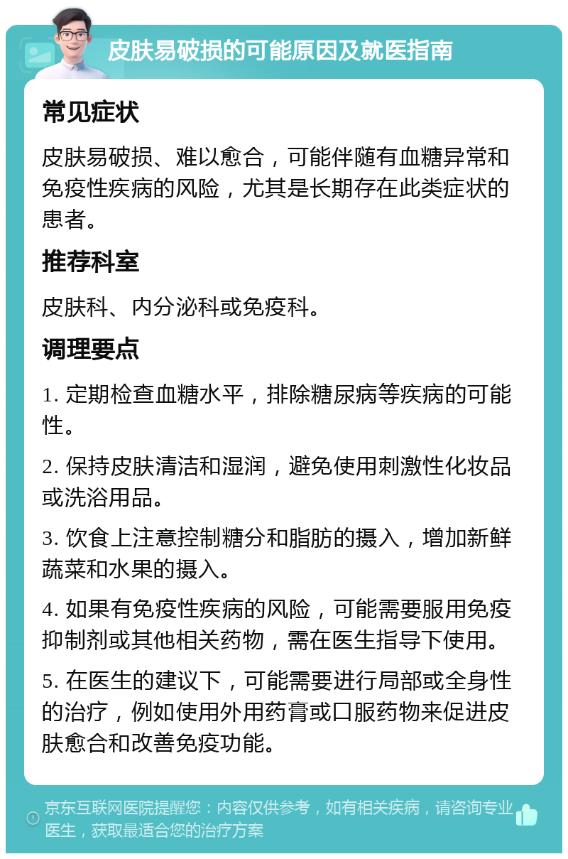 皮肤易破损的可能原因及就医指南 常见症状 皮肤易破损、难以愈合，可能伴随有血糖异常和免疫性疾病的风险，尤其是长期存在此类症状的患者。 推荐科室 皮肤科、内分泌科或免疫科。 调理要点 1. 定期检查血糖水平，排除糖尿病等疾病的可能性。 2. 保持皮肤清洁和湿润，避免使用刺激性化妆品或洗浴用品。 3. 饮食上注意控制糖分和脂肪的摄入，增加新鲜蔬菜和水果的摄入。 4. 如果有免疫性疾病的风险，可能需要服用免疫抑制剂或其他相关药物，需在医生指导下使用。 5. 在医生的建议下，可能需要进行局部或全身性的治疗，例如使用外用药膏或口服药物来促进皮肤愈合和改善免疫功能。