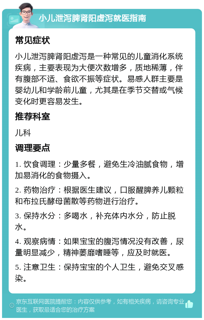 小儿泄泻脾肾阳虚泻就医指南 常见症状 小儿泄泻脾肾阳虚泻是一种常见的儿童消化系统疾病，主要表现为大便次数增多，质地稀薄，伴有腹部不适、食欲不振等症状。易感人群主要是婴幼儿和学龄前儿童，尤其是在季节交替或气候变化时更容易发生。 推荐科室 儿科 调理要点 1. 饮食调理：少量多餐，避免生冷油腻食物，增加易消化的食物摄入。 2. 药物治疗：根据医生建议，口服醒脾养儿颗粒和布拉氏酵母菌散等药物进行治疗。 3. 保持水分：多喝水，补充体内水分，防止脱水。 4. 观察病情：如果宝宝的腹泻情况没有改善，尿量明显减少，精神萎靡嗜睡等，应及时就医。 5. 注意卫生：保持宝宝的个人卫生，避免交叉感染。