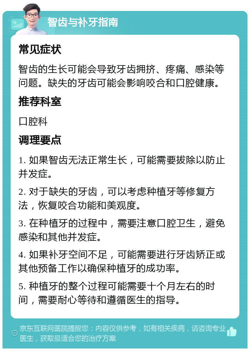 智齿与补牙指南 常见症状 智齿的生长可能会导致牙齿拥挤、疼痛、感染等问题。缺失的牙齿可能会影响咬合和口腔健康。 推荐科室 口腔科 调理要点 1. 如果智齿无法正常生长，可能需要拔除以防止并发症。 2. 对于缺失的牙齿，可以考虑种植牙等修复方法，恢复咬合功能和美观度。 3. 在种植牙的过程中，需要注意口腔卫生，避免感染和其他并发症。 4. 如果补牙空间不足，可能需要进行牙齿矫正或其他预备工作以确保种植牙的成功率。 5. 种植牙的整个过程可能需要十个月左右的时间，需要耐心等待和遵循医生的指导。