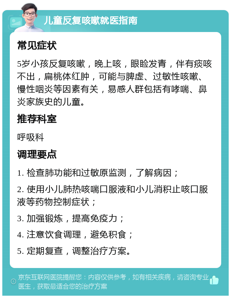 儿童反复咳嗽就医指南 常见症状 5岁小孩反复咳嗽，晚上咳，眼睑发青，伴有痰咳不出，扁桃体红肿，可能与脾虚、过敏性咳嗽、慢性咽炎等因素有关，易感人群包括有哮喘、鼻炎家族史的儿童。 推荐科室 呼吸科 调理要点 1. 检查肺功能和过敏原监测，了解病因； 2. 使用小儿肺热咳喘口服液和小儿消积止咳口服液等药物控制症状； 3. 加强锻炼，提高免疫力； 4. 注意饮食调理，避免积食； 5. 定期复查，调整治疗方案。