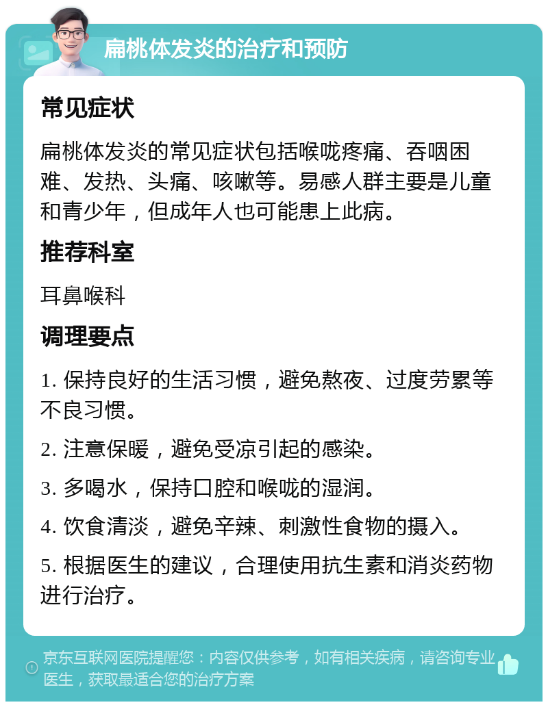 扁桃体发炎的治疗和预防 常见症状 扁桃体发炎的常见症状包括喉咙疼痛、吞咽困难、发热、头痛、咳嗽等。易感人群主要是儿童和青少年，但成年人也可能患上此病。 推荐科室 耳鼻喉科 调理要点 1. 保持良好的生活习惯，避免熬夜、过度劳累等不良习惯。 2. 注意保暖，避免受凉引起的感染。 3. 多喝水，保持口腔和喉咙的湿润。 4. 饮食清淡，避免辛辣、刺激性食物的摄入。 5. 根据医生的建议，合理使用抗生素和消炎药物进行治疗。