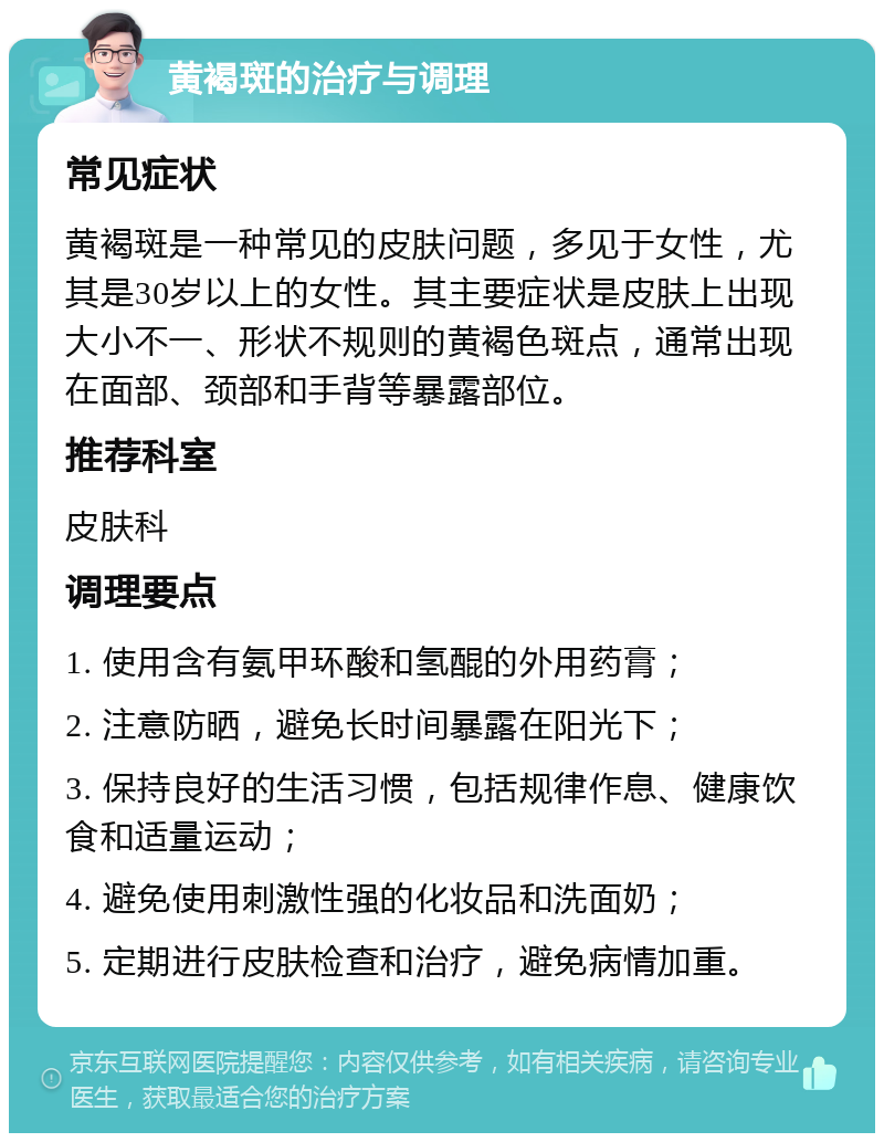 黄褐斑的治疗与调理 常见症状 黄褐斑是一种常见的皮肤问题，多见于女性，尤其是30岁以上的女性。其主要症状是皮肤上出现大小不一、形状不规则的黄褐色斑点，通常出现在面部、颈部和手背等暴露部位。 推荐科室 皮肤科 调理要点 1. 使用含有氨甲环酸和氢醌的外用药膏； 2. 注意防晒，避免长时间暴露在阳光下； 3. 保持良好的生活习惯，包括规律作息、健康饮食和适量运动； 4. 避免使用刺激性强的化妆品和洗面奶； 5. 定期进行皮肤检查和治疗，避免病情加重。