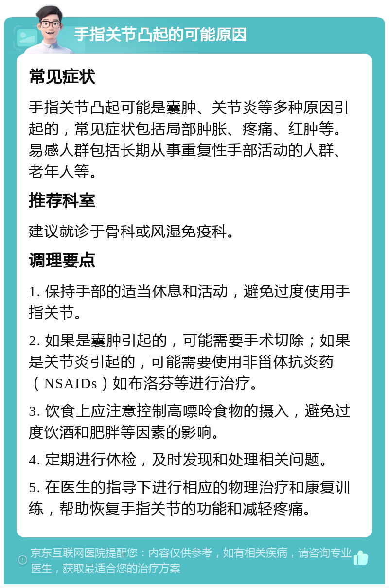 手指关节凸起的可能原因 常见症状 手指关节凸起可能是囊肿、关节炎等多种原因引起的，常见症状包括局部肿胀、疼痛、红肿等。易感人群包括长期从事重复性手部活动的人群、老年人等。 推荐科室 建议就诊于骨科或风湿免疫科。 调理要点 1. 保持手部的适当休息和活动，避免过度使用手指关节。 2. 如果是囊肿引起的，可能需要手术切除；如果是关节炎引起的，可能需要使用非甾体抗炎药（NSAIDs）如布洛芬等进行治疗。 3. 饮食上应注意控制高嘌呤食物的摄入，避免过度饮酒和肥胖等因素的影响。 4. 定期进行体检，及时发现和处理相关问题。 5. 在医生的指导下进行相应的物理治疗和康复训练，帮助恢复手指关节的功能和减轻疼痛。