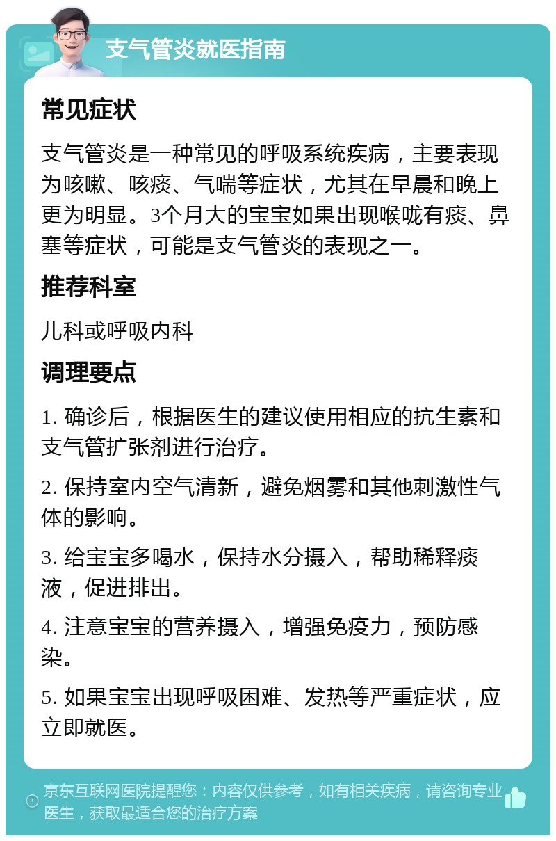 支气管炎就医指南 常见症状 支气管炎是一种常见的呼吸系统疾病，主要表现为咳嗽、咳痰、气喘等症状，尤其在早晨和晚上更为明显。3个月大的宝宝如果出现喉咙有痰、鼻塞等症状，可能是支气管炎的表现之一。 推荐科室 儿科或呼吸内科 调理要点 1. 确诊后，根据医生的建议使用相应的抗生素和支气管扩张剂进行治疗。 2. 保持室内空气清新，避免烟雾和其他刺激性气体的影响。 3. 给宝宝多喝水，保持水分摄入，帮助稀释痰液，促进排出。 4. 注意宝宝的营养摄入，增强免疫力，预防感染。 5. 如果宝宝出现呼吸困难、发热等严重症状，应立即就医。