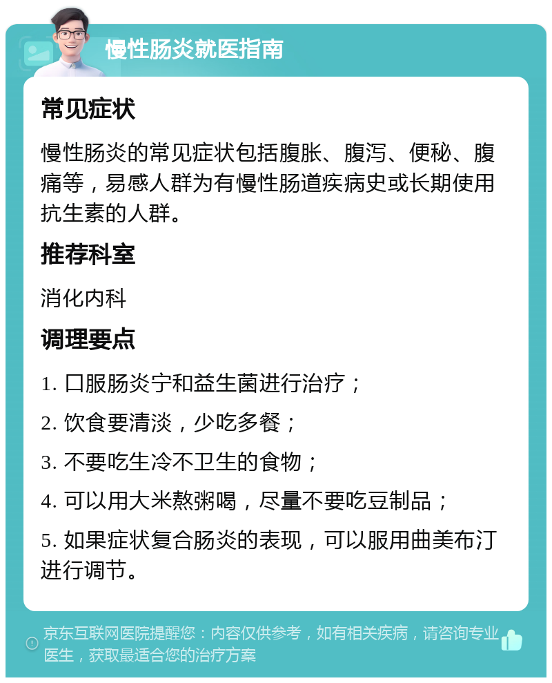 慢性肠炎就医指南 常见症状 慢性肠炎的常见症状包括腹胀、腹泻、便秘、腹痛等，易感人群为有慢性肠道疾病史或长期使用抗生素的人群。 推荐科室 消化内科 调理要点 1. 口服肠炎宁和益生菌进行治疗； 2. 饮食要清淡，少吃多餐； 3. 不要吃生冷不卫生的食物； 4. 可以用大米熬粥喝，尽量不要吃豆制品； 5. 如果症状复合肠炎的表现，可以服用曲美布汀进行调节。