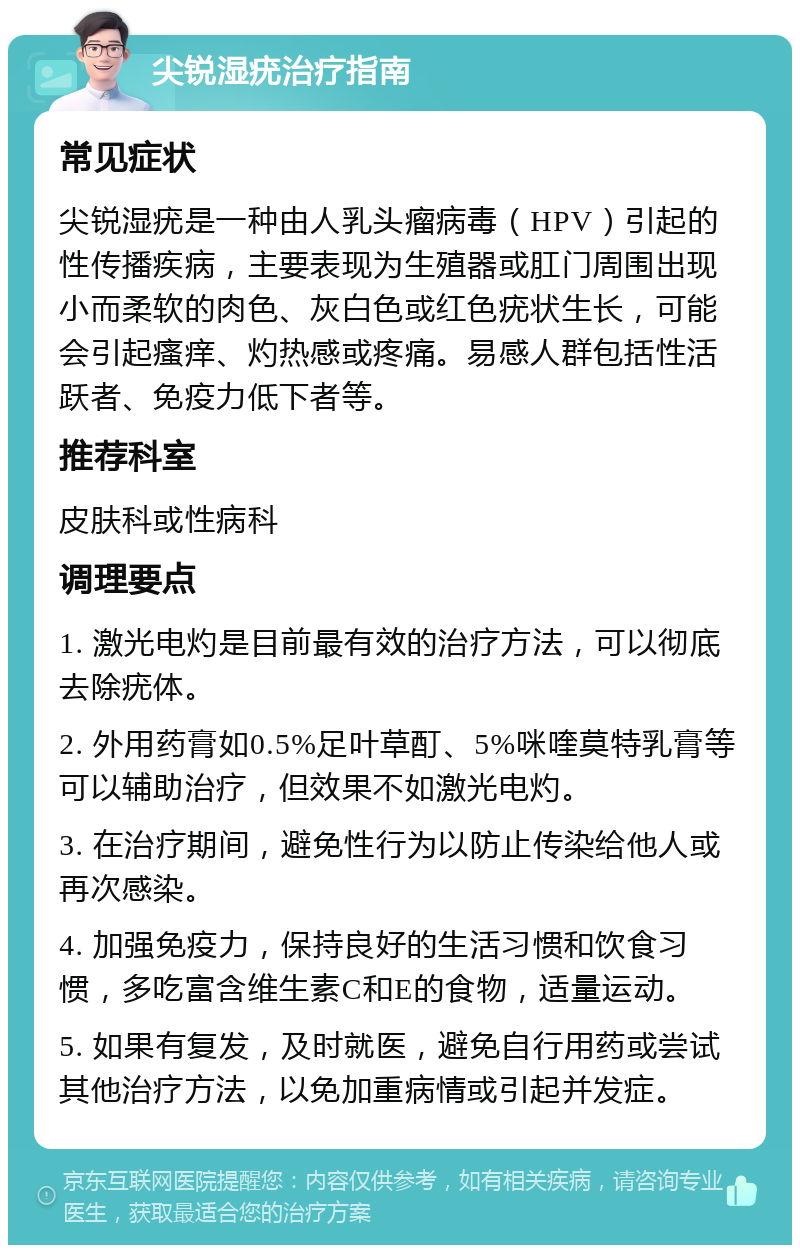 尖锐湿疣治疗指南 常见症状 尖锐湿疣是一种由人乳头瘤病毒（HPV）引起的性传播疾病，主要表现为生殖器或肛门周围出现小而柔软的肉色、灰白色或红色疣状生长，可能会引起瘙痒、灼热感或疼痛。易感人群包括性活跃者、免疫力低下者等。 推荐科室 皮肤科或性病科 调理要点 1. 激光电灼是目前最有效的治疗方法，可以彻底去除疣体。 2. 外用药膏如0.5%足叶草酊、5%咪喹莫特乳膏等可以辅助治疗，但效果不如激光电灼。 3. 在治疗期间，避免性行为以防止传染给他人或再次感染。 4. 加强免疫力，保持良好的生活习惯和饮食习惯，多吃富含维生素C和E的食物，适量运动。 5. 如果有复发，及时就医，避免自行用药或尝试其他治疗方法，以免加重病情或引起并发症。