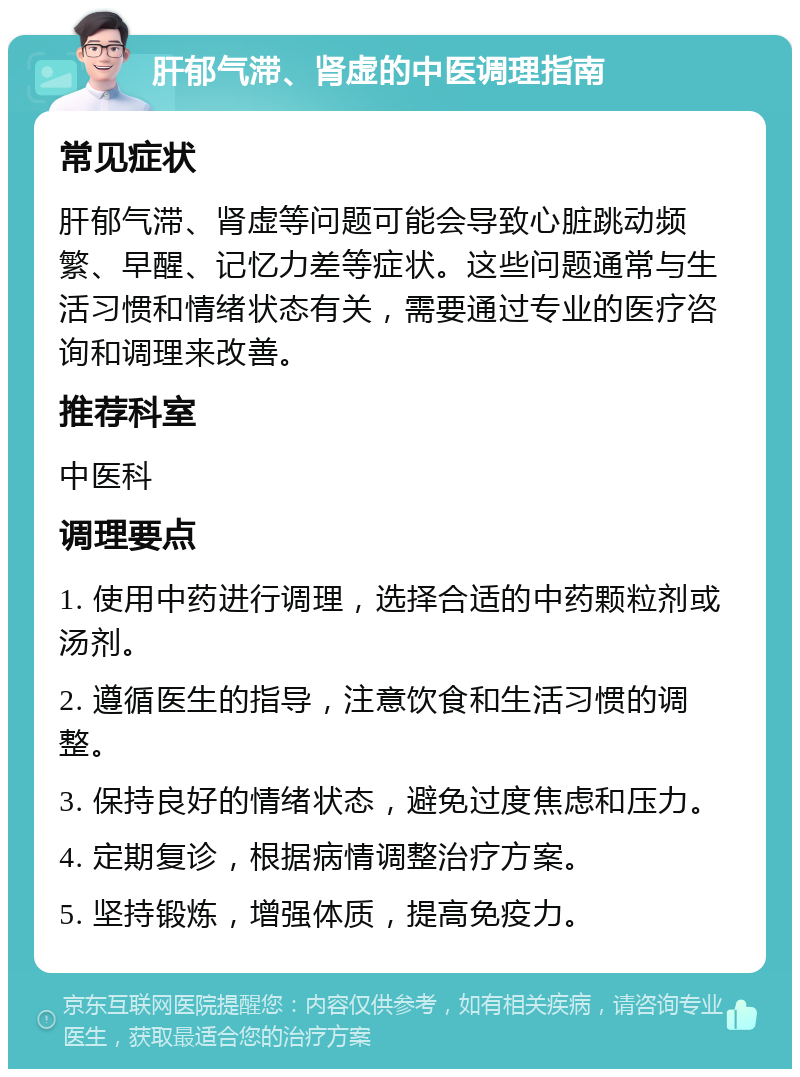 肝郁气滞、肾虚的中医调理指南 常见症状 肝郁气滞、肾虚等问题可能会导致心脏跳动频繁、早醒、记忆力差等症状。这些问题通常与生活习惯和情绪状态有关，需要通过专业的医疗咨询和调理来改善。 推荐科室 中医科 调理要点 1. 使用中药进行调理，选择合适的中药颗粒剂或汤剂。 2. 遵循医生的指导，注意饮食和生活习惯的调整。 3. 保持良好的情绪状态，避免过度焦虑和压力。 4. 定期复诊，根据病情调整治疗方案。 5. 坚持锻炼，增强体质，提高免疫力。