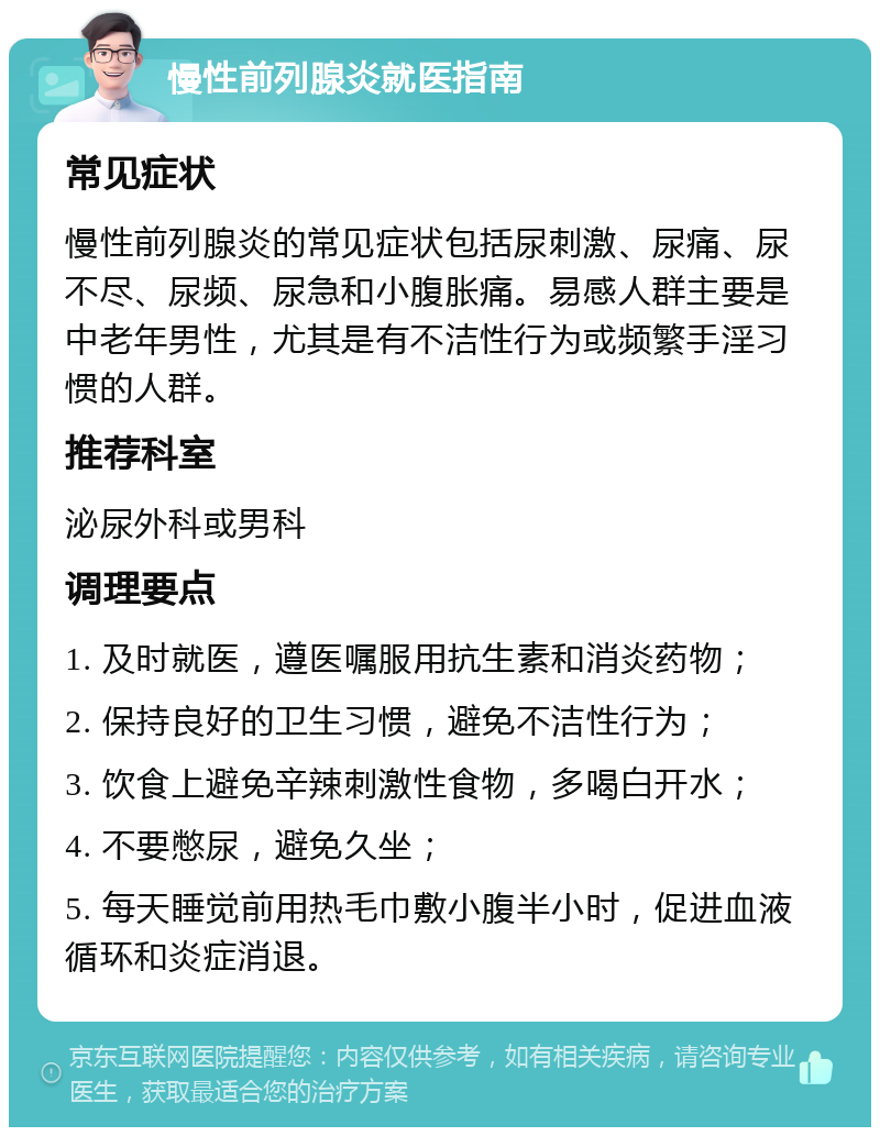 慢性前列腺炎就医指南 常见症状 慢性前列腺炎的常见症状包括尿刺激、尿痛、尿不尽、尿频、尿急和小腹胀痛。易感人群主要是中老年男性，尤其是有不洁性行为或频繁手淫习惯的人群。 推荐科室 泌尿外科或男科 调理要点 1. 及时就医，遵医嘱服用抗生素和消炎药物； 2. 保持良好的卫生习惯，避免不洁性行为； 3. 饮食上避免辛辣刺激性食物，多喝白开水； 4. 不要憋尿，避免久坐； 5. 每天睡觉前用热毛巾敷小腹半小时，促进血液循环和炎症消退。