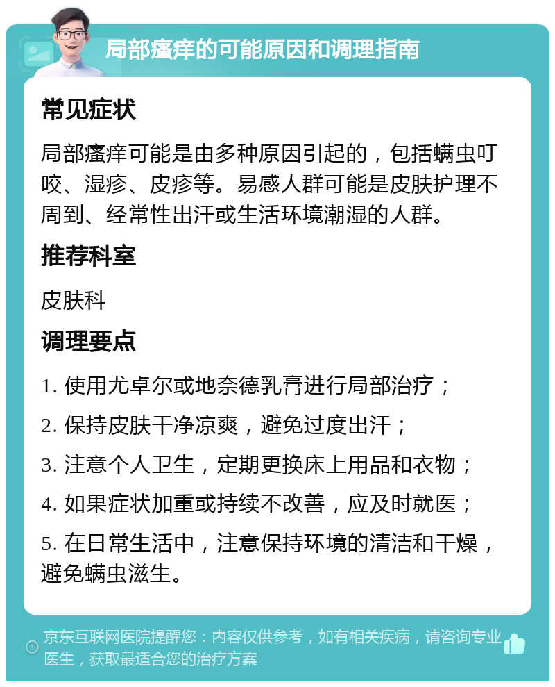 局部瘙痒的可能原因和调理指南 常见症状 局部瘙痒可能是由多种原因引起的，包括螨虫叮咬、湿疹、皮疹等。易感人群可能是皮肤护理不周到、经常性出汗或生活环境潮湿的人群。 推荐科室 皮肤科 调理要点 1. 使用尤卓尔或地奈德乳膏进行局部治疗； 2. 保持皮肤干净凉爽，避免过度出汗； 3. 注意个人卫生，定期更换床上用品和衣物； 4. 如果症状加重或持续不改善，应及时就医； 5. 在日常生活中，注意保持环境的清洁和干燥，避免螨虫滋生。