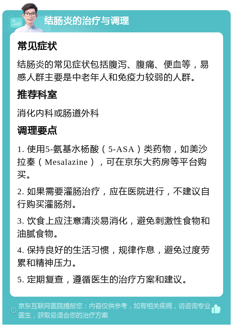 结肠炎的治疗与调理 常见症状 结肠炎的常见症状包括腹泻、腹痛、便血等，易感人群主要是中老年人和免疫力较弱的人群。 推荐科室 消化内科或肠道外科 调理要点 1. 使用5-氨基水杨酸（5-ASA）类药物，如美沙拉秦（Mesalazine），可在京东大药房等平台购买。 2. 如果需要灌肠治疗，应在医院进行，不建议自行购买灌肠剂。 3. 饮食上应注意清淡易消化，避免刺激性食物和油腻食物。 4. 保持良好的生活习惯，规律作息，避免过度劳累和精神压力。 5. 定期复查，遵循医生的治疗方案和建议。