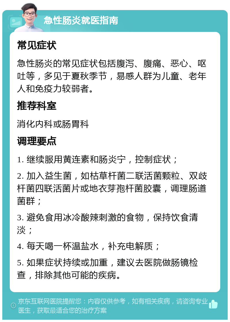 急性肠炎就医指南 常见症状 急性肠炎的常见症状包括腹泻、腹痛、恶心、呕吐等，多见于夏秋季节，易感人群为儿童、老年人和免疫力较弱者。 推荐科室 消化内科或肠胃科 调理要点 1. 继续服用黄连素和肠炎宁，控制症状； 2. 加入益生菌，如枯草杆菌二联活菌颗粒、双歧杆菌四联活菌片或地衣芽孢杆菌胶囊，调理肠道菌群； 3. 避免食用冰冷酸辣刺激的食物，保持饮食清淡； 4. 每天喝一杯温盐水，补充电解质； 5. 如果症状持续或加重，建议去医院做肠镜检查，排除其他可能的疾病。