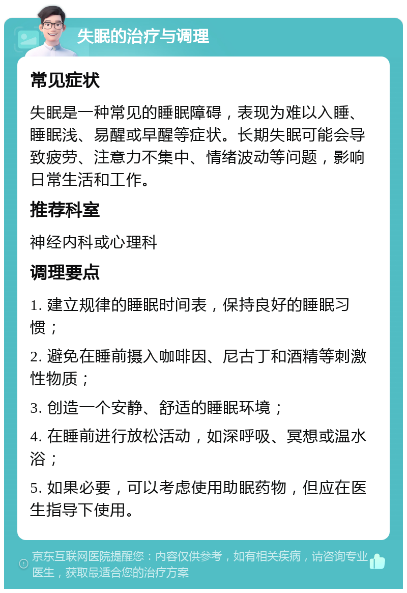 失眠的治疗与调理 常见症状 失眠是一种常见的睡眠障碍，表现为难以入睡、睡眠浅、易醒或早醒等症状。长期失眠可能会导致疲劳、注意力不集中、情绪波动等问题，影响日常生活和工作。 推荐科室 神经内科或心理科 调理要点 1. 建立规律的睡眠时间表，保持良好的睡眠习惯； 2. 避免在睡前摄入咖啡因、尼古丁和酒精等刺激性物质； 3. 创造一个安静、舒适的睡眠环境； 4. 在睡前进行放松活动，如深呼吸、冥想或温水浴； 5. 如果必要，可以考虑使用助眠药物，但应在医生指导下使用。