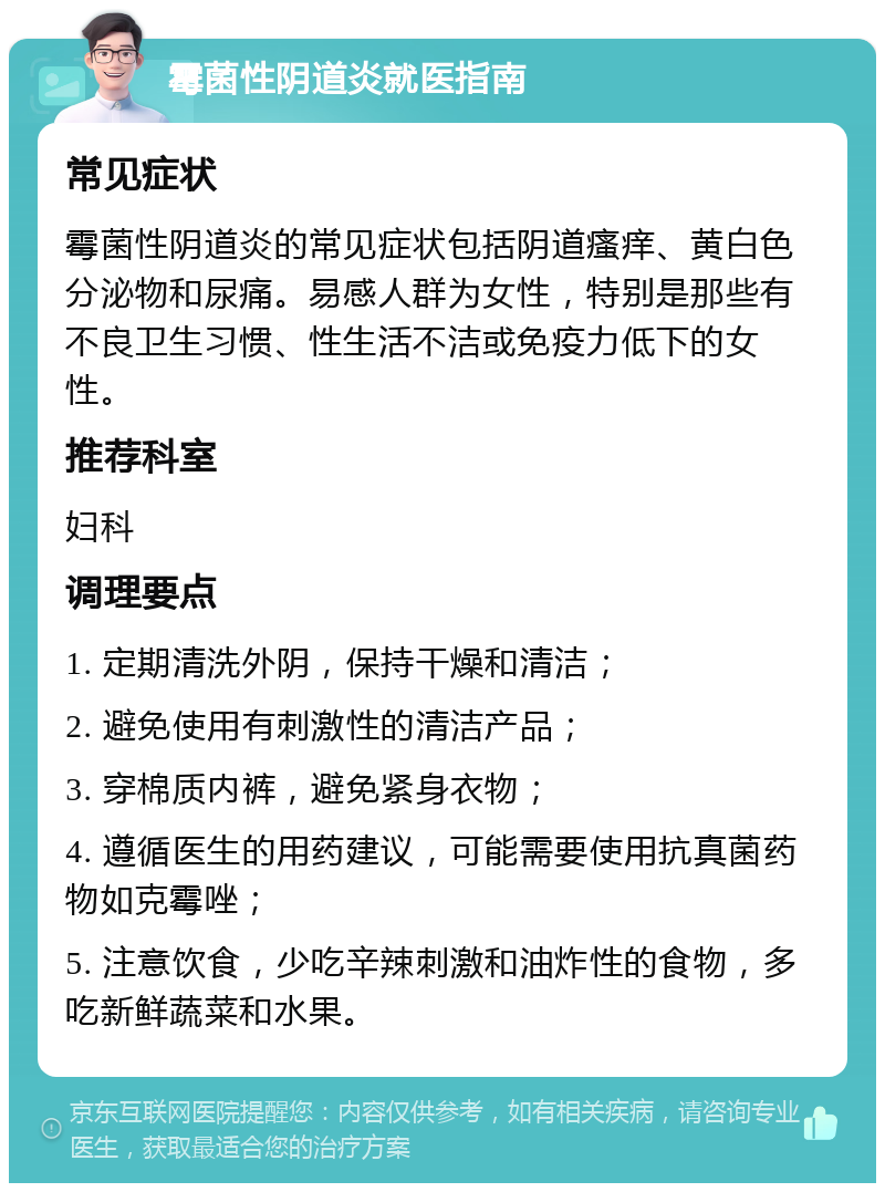 霉菌性阴道炎就医指南 常见症状 霉菌性阴道炎的常见症状包括阴道瘙痒、黄白色分泌物和尿痛。易感人群为女性，特别是那些有不良卫生习惯、性生活不洁或免疫力低下的女性。 推荐科室 妇科 调理要点 1. 定期清洗外阴，保持干燥和清洁； 2. 避免使用有刺激性的清洁产品； 3. 穿棉质内裤，避免紧身衣物； 4. 遵循医生的用药建议，可能需要使用抗真菌药物如克霉唑； 5. 注意饮食，少吃辛辣刺激和油炸性的食物，多吃新鲜蔬菜和水果。