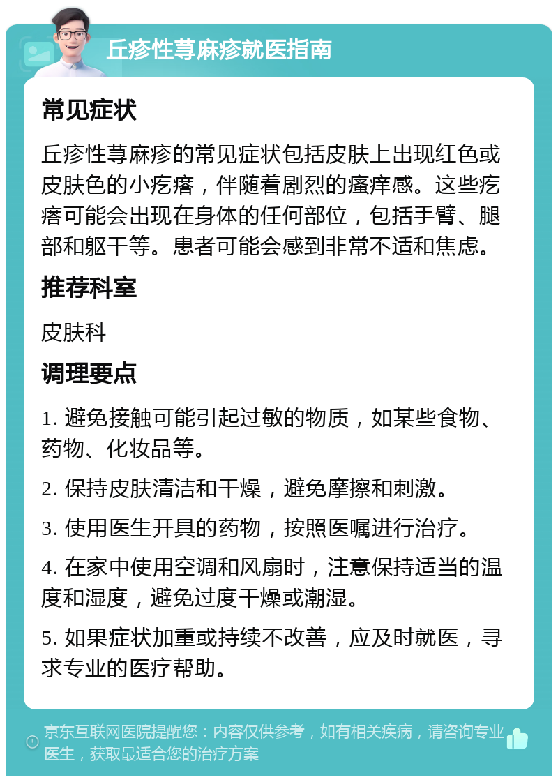 丘疹性荨麻疹就医指南 常见症状 丘疹性荨麻疹的常见症状包括皮肤上出现红色或皮肤色的小疙瘩，伴随着剧烈的瘙痒感。这些疙瘩可能会出现在身体的任何部位，包括手臂、腿部和躯干等。患者可能会感到非常不适和焦虑。 推荐科室 皮肤科 调理要点 1. 避免接触可能引起过敏的物质，如某些食物、药物、化妆品等。 2. 保持皮肤清洁和干燥，避免摩擦和刺激。 3. 使用医生开具的药物，按照医嘱进行治疗。 4. 在家中使用空调和风扇时，注意保持适当的温度和湿度，避免过度干燥或潮湿。 5. 如果症状加重或持续不改善，应及时就医，寻求专业的医疗帮助。