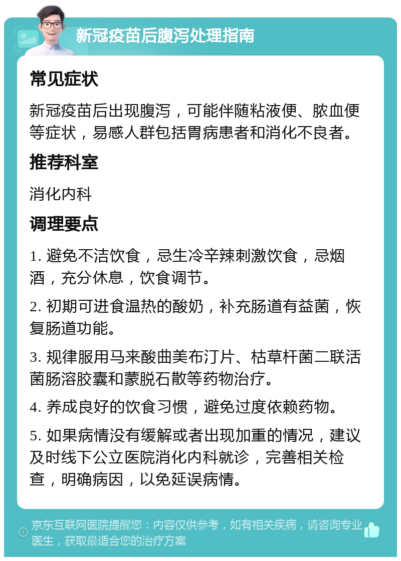 新冠疫苗后腹泻处理指南 常见症状 新冠疫苗后出现腹泻，可能伴随粘液便、脓血便等症状，易感人群包括胃病患者和消化不良者。 推荐科室 消化内科 调理要点 1. 避免不洁饮食，忌生冷辛辣刺激饮食，忌烟酒，充分休息，饮食调节。 2. 初期可进食温热的酸奶，补充肠道有益菌，恢复肠道功能。 3. 规律服用马来酸曲美布汀片、枯草杆菌二联活菌肠溶胶囊和蒙脱石散等药物治疗。 4. 养成良好的饮食习惯，避免过度依赖药物。 5. 如果病情没有缓解或者出现加重的情况，建议及时线下公立医院消化内科就诊，完善相关检查，明确病因，以免延误病情。