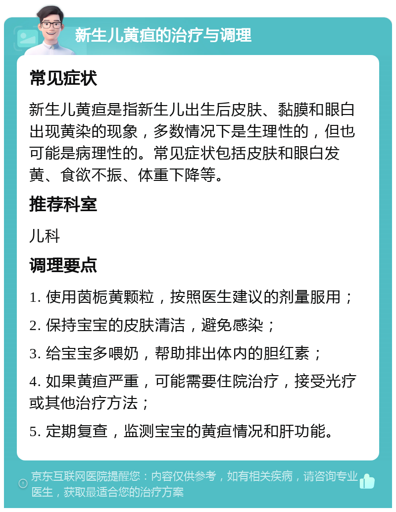 新生儿黄疸的治疗与调理 常见症状 新生儿黄疸是指新生儿出生后皮肤、黏膜和眼白出现黄染的现象，多数情况下是生理性的，但也可能是病理性的。常见症状包括皮肤和眼白发黄、食欲不振、体重下降等。 推荐科室 儿科 调理要点 1. 使用茵栀黄颗粒，按照医生建议的剂量服用； 2. 保持宝宝的皮肤清洁，避免感染； 3. 给宝宝多喂奶，帮助排出体内的胆红素； 4. 如果黄疸严重，可能需要住院治疗，接受光疗或其他治疗方法； 5. 定期复查，监测宝宝的黄疸情况和肝功能。