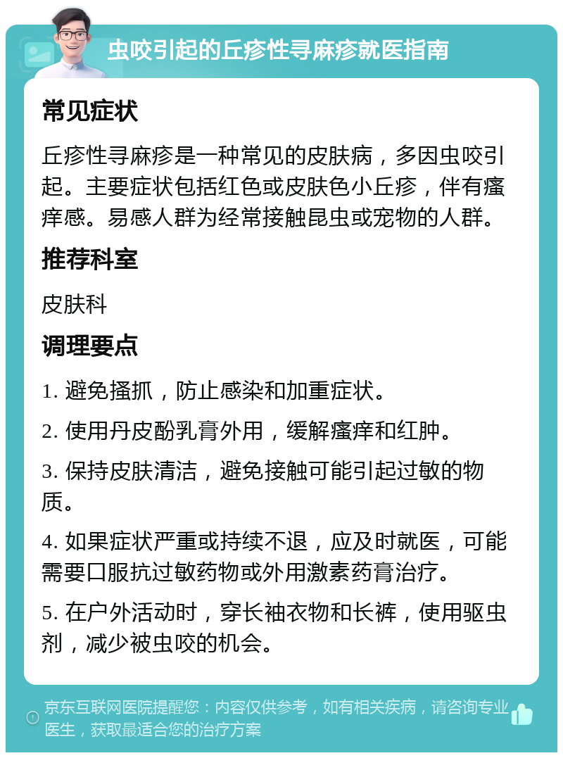 虫咬引起的丘疹性寻麻疹就医指南 常见症状 丘疹性寻麻疹是一种常见的皮肤病，多因虫咬引起。主要症状包括红色或皮肤色小丘疹，伴有瘙痒感。易感人群为经常接触昆虫或宠物的人群。 推荐科室 皮肤科 调理要点 1. 避免搔抓，防止感染和加重症状。 2. 使用丹皮酚乳膏外用，缓解瘙痒和红肿。 3. 保持皮肤清洁，避免接触可能引起过敏的物质。 4. 如果症状严重或持续不退，应及时就医，可能需要口服抗过敏药物或外用激素药膏治疗。 5. 在户外活动时，穿长袖衣物和长裤，使用驱虫剂，减少被虫咬的机会。