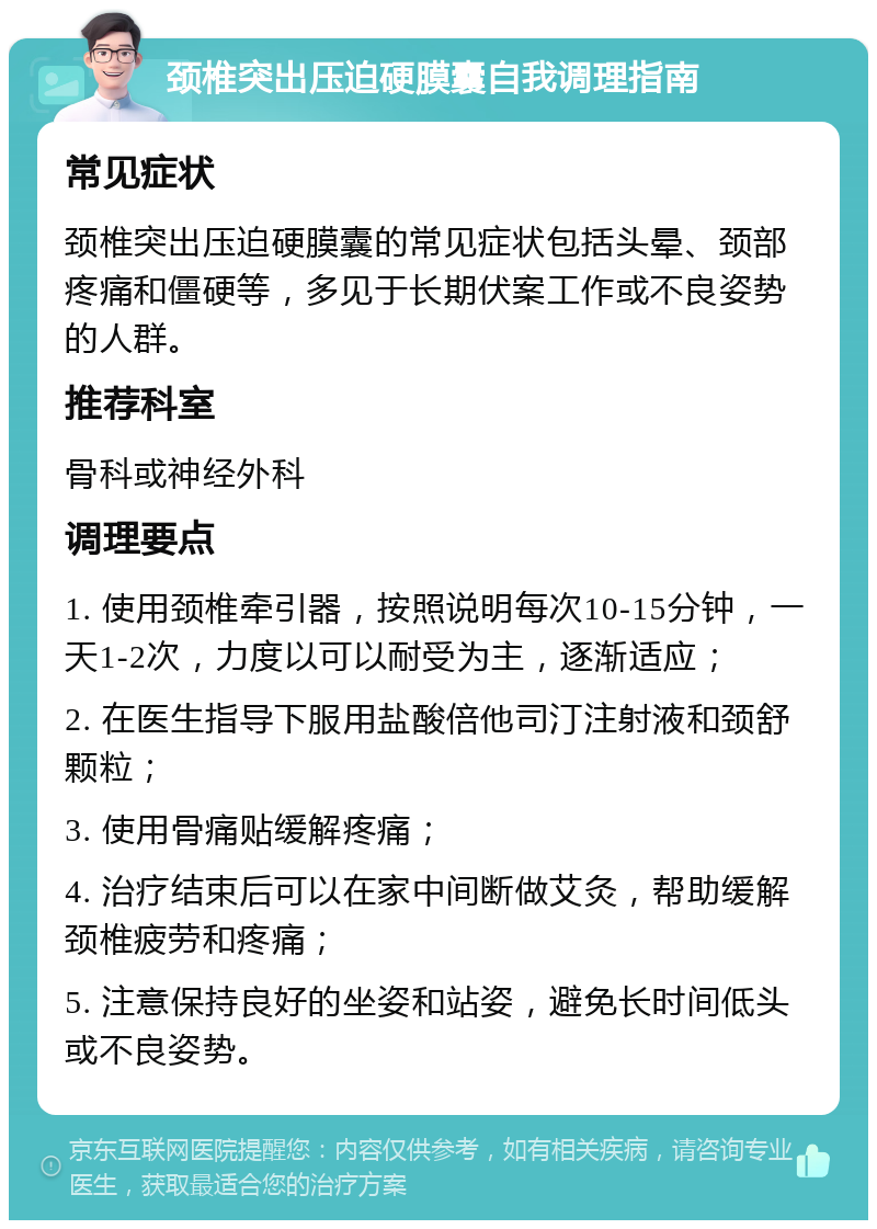 颈椎突出压迫硬膜囊自我调理指南 常见症状 颈椎突出压迫硬膜囊的常见症状包括头晕、颈部疼痛和僵硬等，多见于长期伏案工作或不良姿势的人群。 推荐科室 骨科或神经外科 调理要点 1. 使用颈椎牵引器，按照说明每次10-15分钟，一天1-2次，力度以可以耐受为主，逐渐适应； 2. 在医生指导下服用盐酸倍他司汀注射液和颈舒颗粒； 3. 使用骨痛贴缓解疼痛； 4. 治疗结束后可以在家中间断做艾灸，帮助缓解颈椎疲劳和疼痛； 5. 注意保持良好的坐姿和站姿，避免长时间低头或不良姿势。