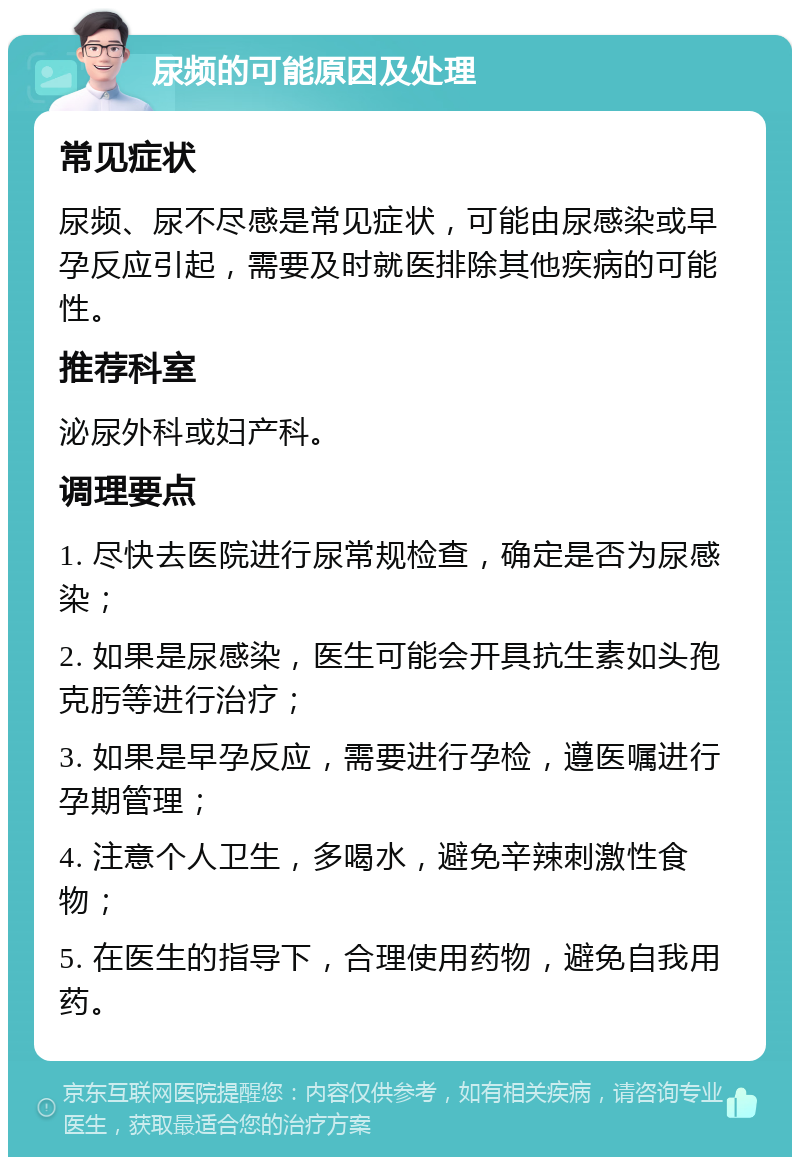 尿频的可能原因及处理 常见症状 尿频、尿不尽感是常见症状，可能由尿感染或早孕反应引起，需要及时就医排除其他疾病的可能性。 推荐科室 泌尿外科或妇产科。 调理要点 1. 尽快去医院进行尿常规检查，确定是否为尿感染； 2. 如果是尿感染，医生可能会开具抗生素如头孢克肟等进行治疗； 3. 如果是早孕反应，需要进行孕检，遵医嘱进行孕期管理； 4. 注意个人卫生，多喝水，避免辛辣刺激性食物； 5. 在医生的指导下，合理使用药物，避免自我用药。