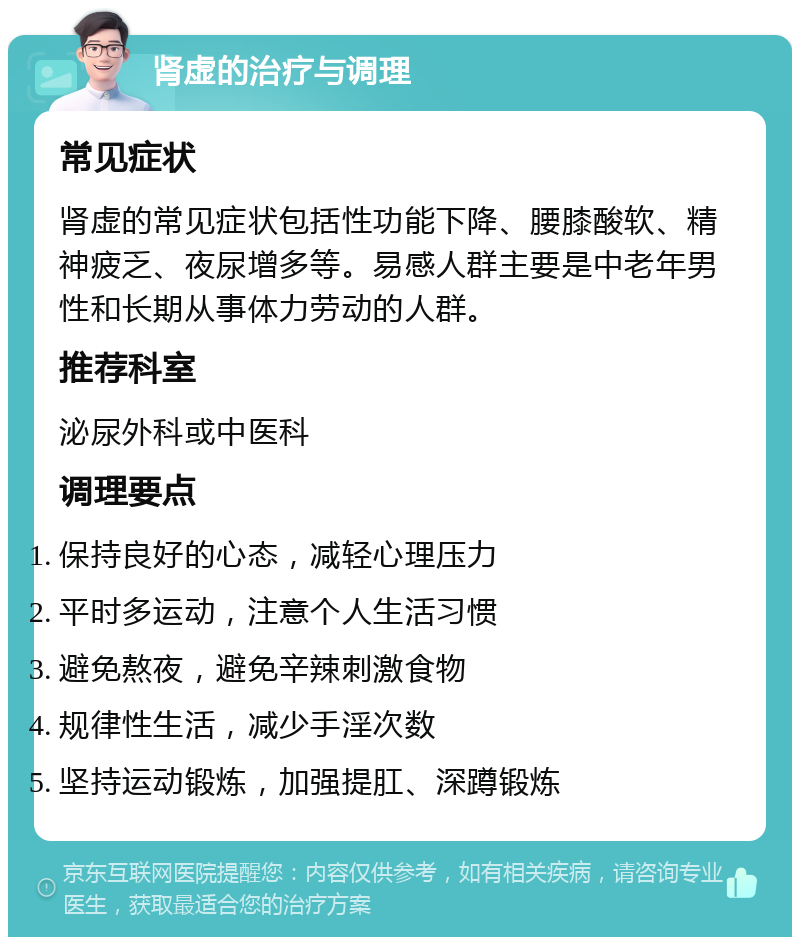 肾虚的治疗与调理 常见症状 肾虚的常见症状包括性功能下降、腰膝酸软、精神疲乏、夜尿增多等。易感人群主要是中老年男性和长期从事体力劳动的人群。 推荐科室 泌尿外科或中医科 调理要点 保持良好的心态，减轻心理压力 平时多运动，注意个人生活习惯 避免熬夜，避免辛辣刺激食物 规律性生活，减少手淫次数 坚持运动锻炼，加强提肛、深蹲锻炼