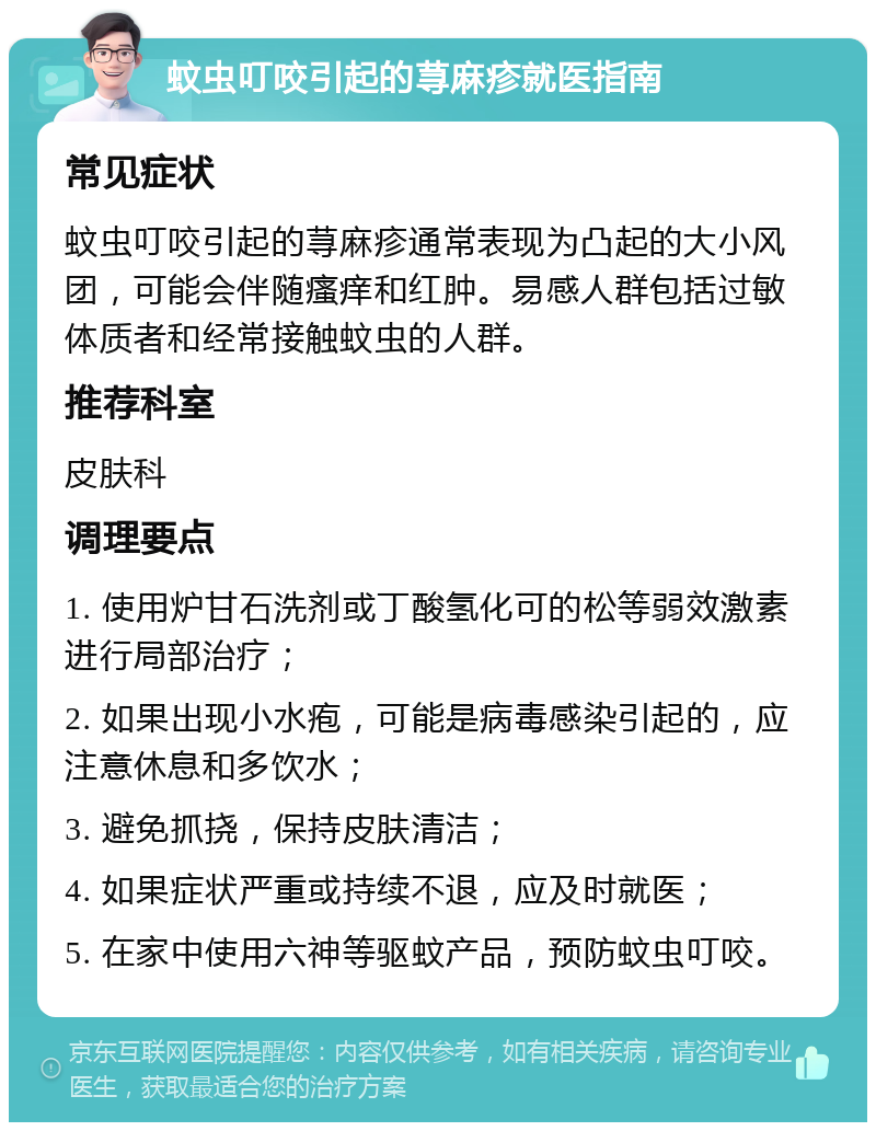 蚊虫叮咬引起的荨麻疹就医指南 常见症状 蚊虫叮咬引起的荨麻疹通常表现为凸起的大小风团，可能会伴随瘙痒和红肿。易感人群包括过敏体质者和经常接触蚊虫的人群。 推荐科室 皮肤科 调理要点 1. 使用炉甘石洗剂或丁酸氢化可的松等弱效激素进行局部治疗； 2. 如果出现小水疱，可能是病毒感染引起的，应注意休息和多饮水； 3. 避免抓挠，保持皮肤清洁； 4. 如果症状严重或持续不退，应及时就医； 5. 在家中使用六神等驱蚊产品，预防蚊虫叮咬。