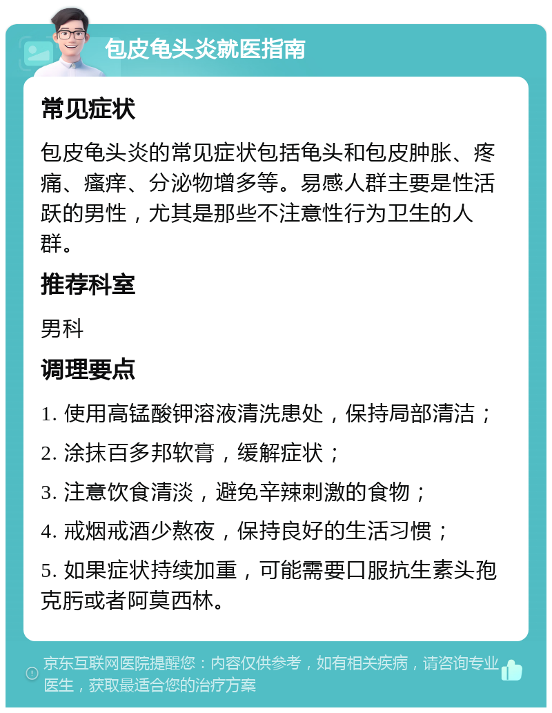 包皮龟头炎就医指南 常见症状 包皮龟头炎的常见症状包括龟头和包皮肿胀、疼痛、瘙痒、分泌物增多等。易感人群主要是性活跃的男性，尤其是那些不注意性行为卫生的人群。 推荐科室 男科 调理要点 1. 使用高锰酸钾溶液清洗患处，保持局部清洁； 2. 涂抹百多邦软膏，缓解症状； 3. 注意饮食清淡，避免辛辣刺激的食物； 4. 戒烟戒酒少熬夜，保持良好的生活习惯； 5. 如果症状持续加重，可能需要口服抗生素头孢克肟或者阿莫西林。