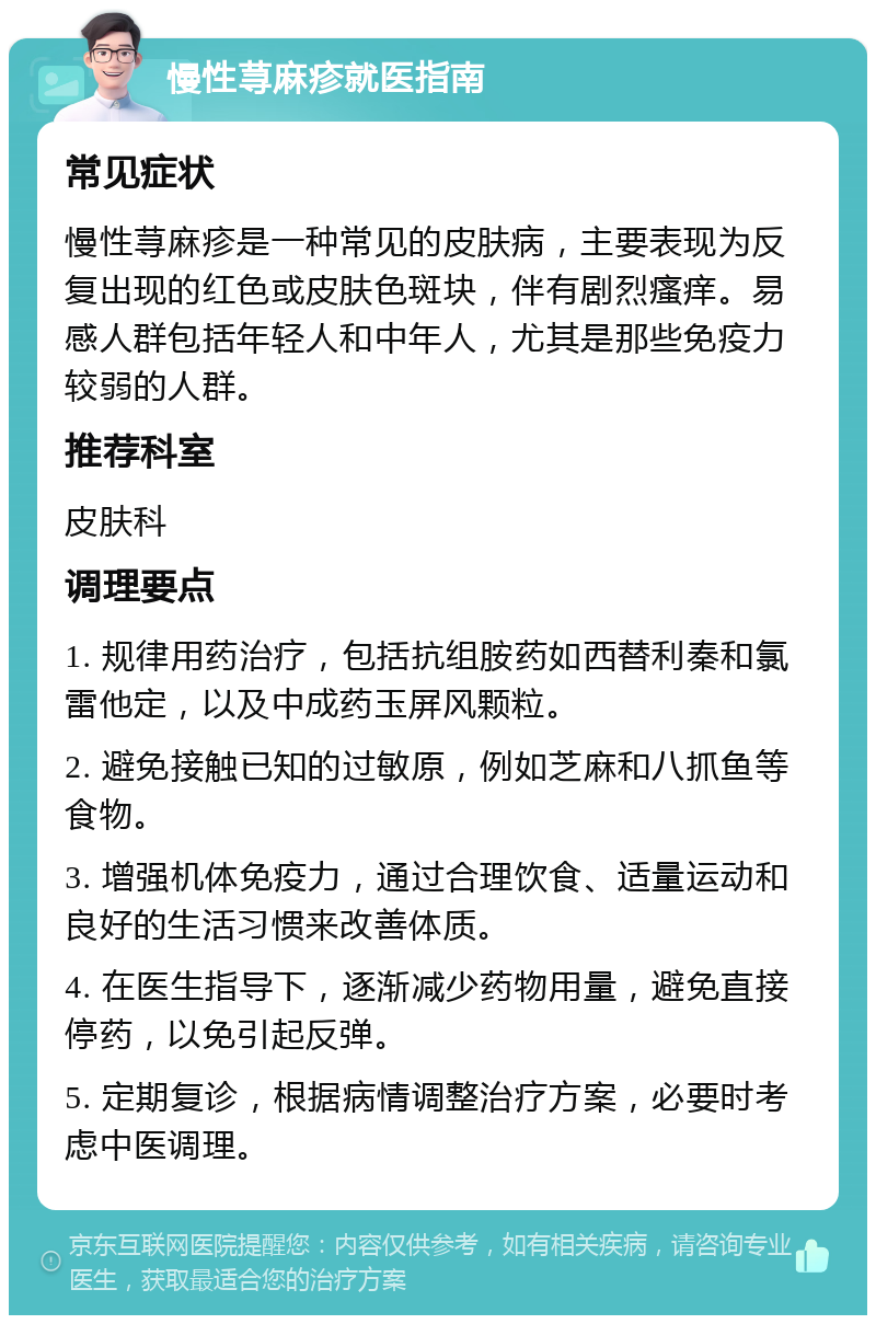 慢性荨麻疹就医指南 常见症状 慢性荨麻疹是一种常见的皮肤病，主要表现为反复出现的红色或皮肤色斑块，伴有剧烈瘙痒。易感人群包括年轻人和中年人，尤其是那些免疫力较弱的人群。 推荐科室 皮肤科 调理要点 1. 规律用药治疗，包括抗组胺药如西替利秦和氯雷他定，以及中成药玉屏风颗粒。 2. 避免接触已知的过敏原，例如芝麻和八抓鱼等食物。 3. 增强机体免疫力，通过合理饮食、适量运动和良好的生活习惯来改善体质。 4. 在医生指导下，逐渐减少药物用量，避免直接停药，以免引起反弹。 5. 定期复诊，根据病情调整治疗方案，必要时考虑中医调理。