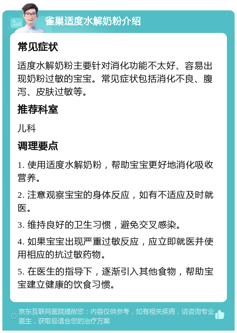 雀巢适度水解奶粉介绍 常见症状 适度水解奶粉主要针对消化功能不太好、容易出现奶粉过敏的宝宝。常见症状包括消化不良、腹泻、皮肤过敏等。 推荐科室 儿科 调理要点 1. 使用适度水解奶粉，帮助宝宝更好地消化吸收营养。 2. 注意观察宝宝的身体反应，如有不适应及时就医。 3. 维持良好的卫生习惯，避免交叉感染。 4. 如果宝宝出现严重过敏反应，应立即就医并使用相应的抗过敏药物。 5. 在医生的指导下，逐渐引入其他食物，帮助宝宝建立健康的饮食习惯。