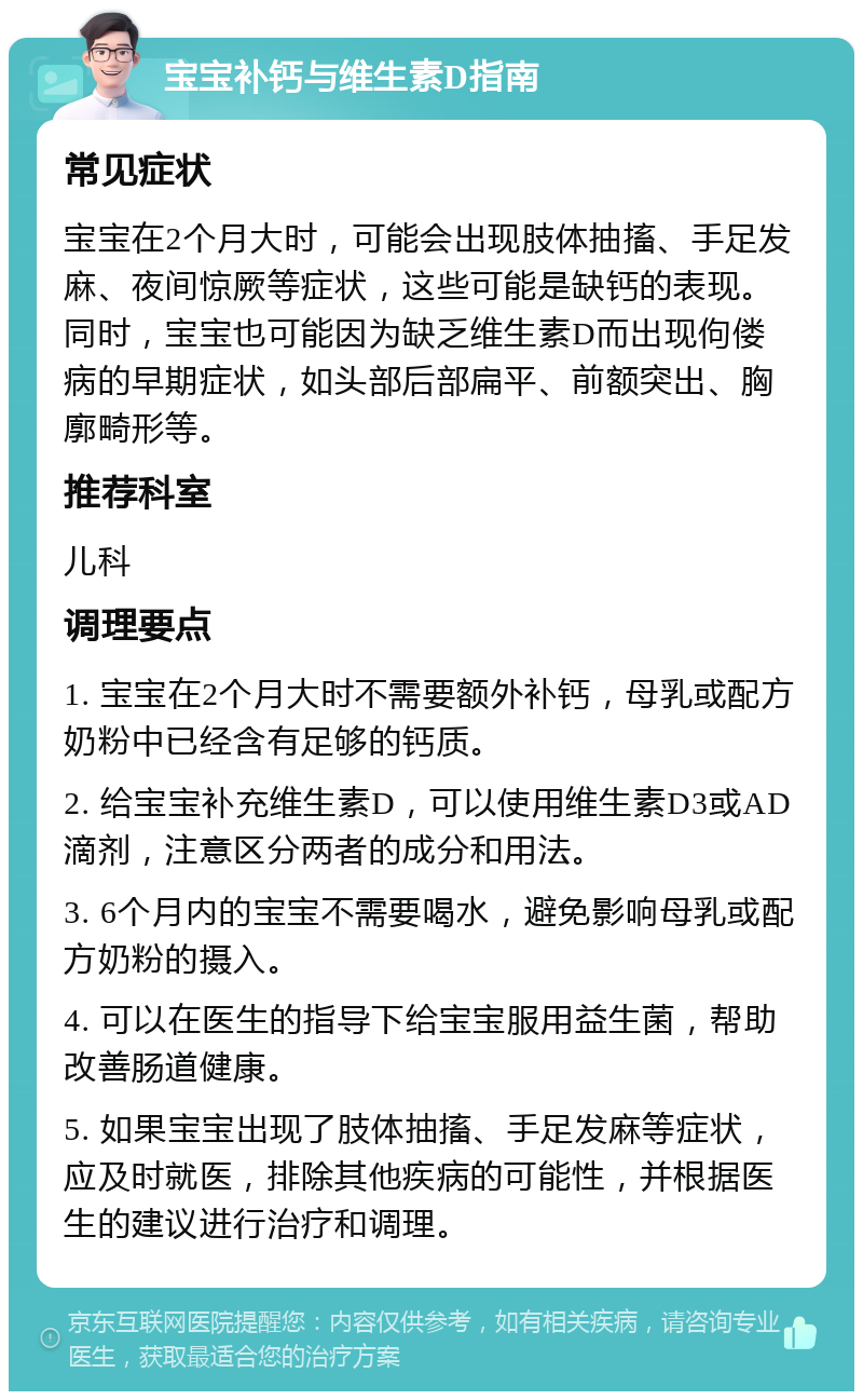 宝宝补钙与维生素D指南 常见症状 宝宝在2个月大时，可能会出现肢体抽搐、手足发麻、夜间惊厥等症状，这些可能是缺钙的表现。同时，宝宝也可能因为缺乏维生素D而出现佝偻病的早期症状，如头部后部扁平、前额突出、胸廓畸形等。 推荐科室 儿科 调理要点 1. 宝宝在2个月大时不需要额外补钙，母乳或配方奶粉中已经含有足够的钙质。 2. 给宝宝补充维生素D，可以使用维生素D3或AD滴剂，注意区分两者的成分和用法。 3. 6个月内的宝宝不需要喝水，避免影响母乳或配方奶粉的摄入。 4. 可以在医生的指导下给宝宝服用益生菌，帮助改善肠道健康。 5. 如果宝宝出现了肢体抽搐、手足发麻等症状，应及时就医，排除其他疾病的可能性，并根据医生的建议进行治疗和调理。