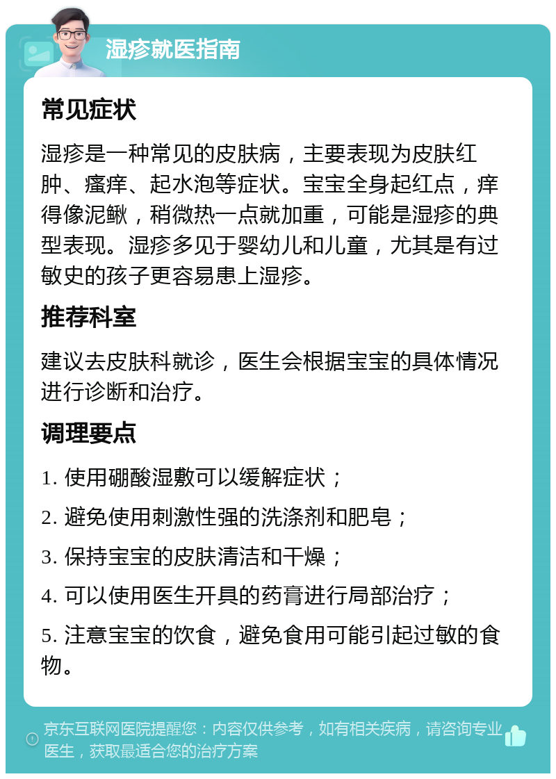 湿疹就医指南 常见症状 湿疹是一种常见的皮肤病，主要表现为皮肤红肿、瘙痒、起水泡等症状。宝宝全身起红点，痒得像泥鳅，稍微热一点就加重，可能是湿疹的典型表现。湿疹多见于婴幼儿和儿童，尤其是有过敏史的孩子更容易患上湿疹。 推荐科室 建议去皮肤科就诊，医生会根据宝宝的具体情况进行诊断和治疗。 调理要点 1. 使用硼酸湿敷可以缓解症状； 2. 避免使用刺激性强的洗涤剂和肥皂； 3. 保持宝宝的皮肤清洁和干燥； 4. 可以使用医生开具的药膏进行局部治疗； 5. 注意宝宝的饮食，避免食用可能引起过敏的食物。