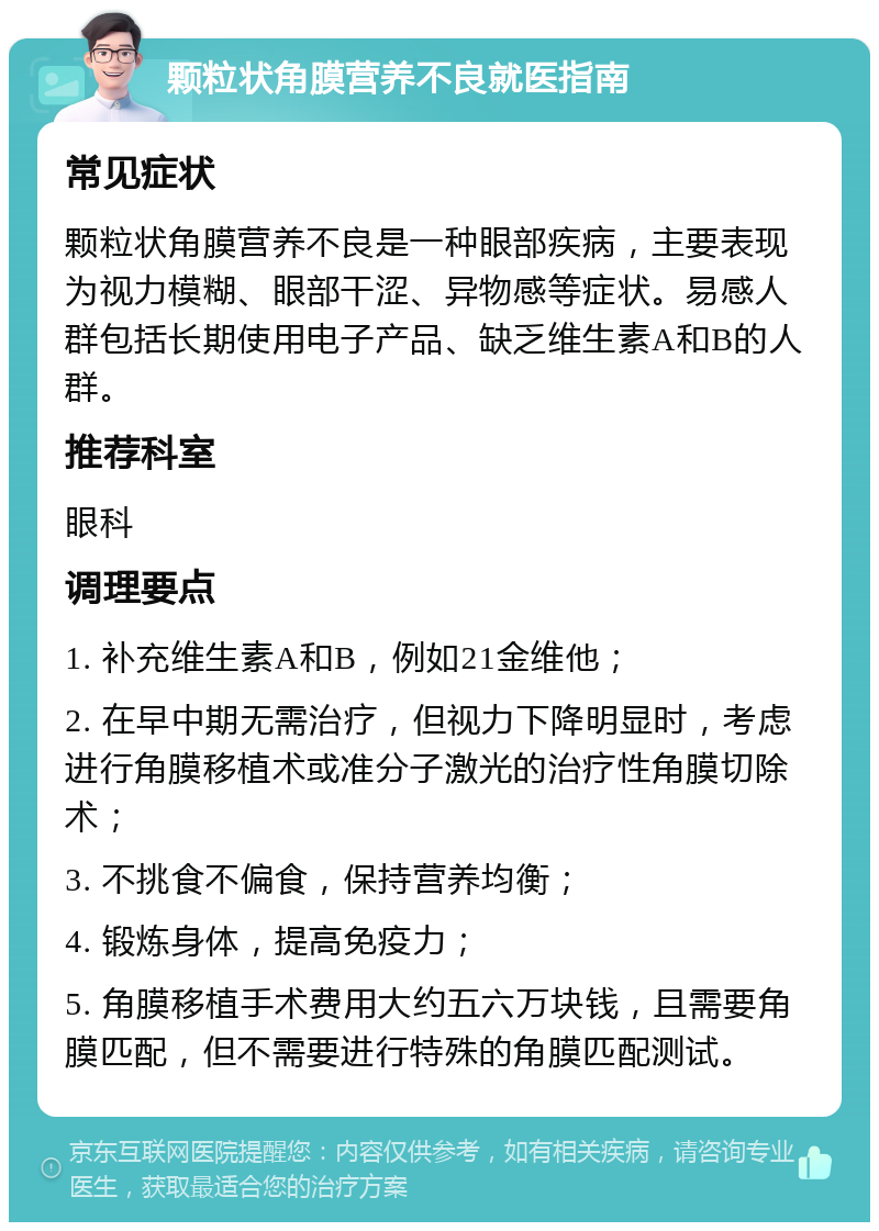 颗粒状角膜营养不良就医指南 常见症状 颗粒状角膜营养不良是一种眼部疾病，主要表现为视力模糊、眼部干涩、异物感等症状。易感人群包括长期使用电子产品、缺乏维生素A和B的人群。 推荐科室 眼科 调理要点 1. 补充维生素A和B，例如21金维他； 2. 在早中期无需治疗，但视力下降明显时，考虑进行角膜移植术或准分子激光的治疗性角膜切除术； 3. 不挑食不偏食，保持营养均衡； 4. 锻炼身体，提高免疫力； 5. 角膜移植手术费用大约五六万块钱，且需要角膜匹配，但不需要进行特殊的角膜匹配测试。