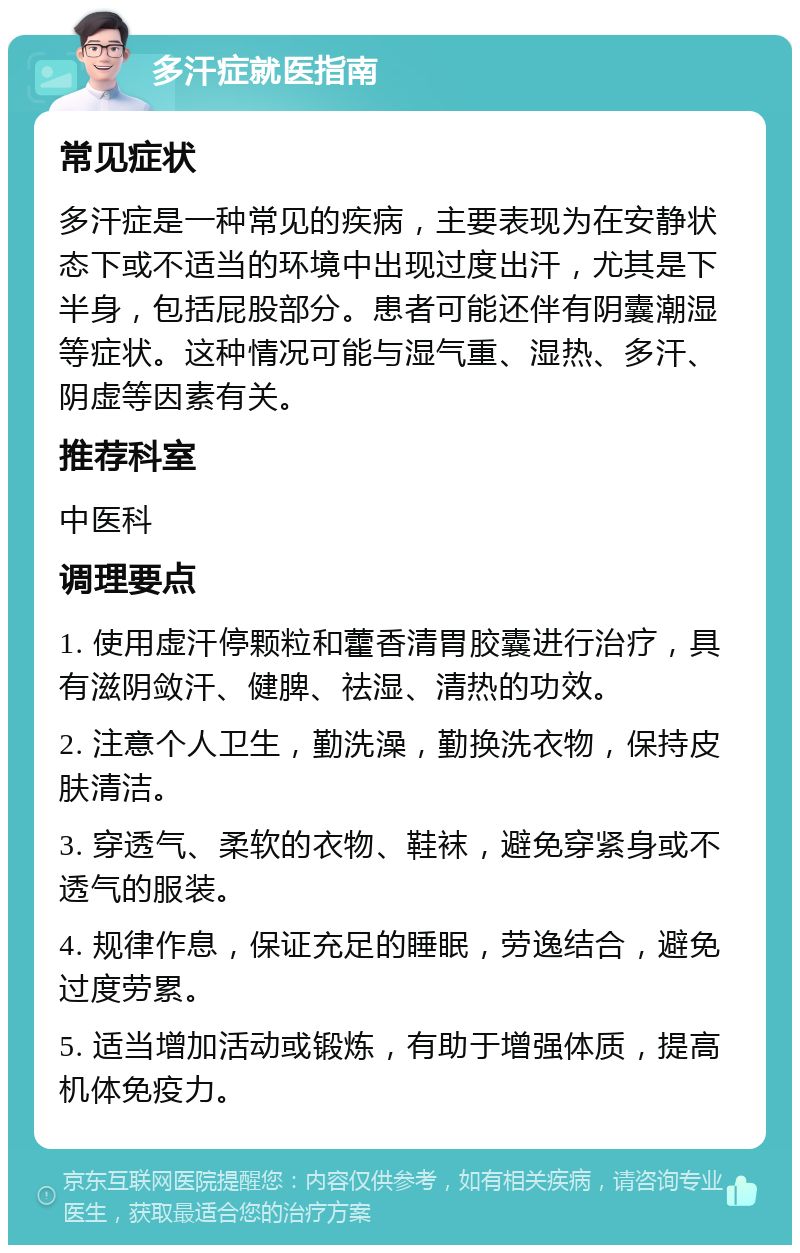 多汗症就医指南 常见症状 多汗症是一种常见的疾病，主要表现为在安静状态下或不适当的环境中出现过度出汗，尤其是下半身，包括屁股部分。患者可能还伴有阴囊潮湿等症状。这种情况可能与湿气重、湿热、多汗、阴虚等因素有关。 推荐科室 中医科 调理要点 1. 使用虚汗停颗粒和藿香清胃胶囊进行治疗，具有滋阴敛汗、健脾、祛湿、清热的功效。 2. 注意个人卫生，勤洗澡，勤换洗衣物，保持皮肤清洁。 3. 穿透气、柔软的衣物、鞋袜，避免穿紧身或不透气的服装。 4. 规律作息，保证充足的睡眠，劳逸结合，避免过度劳累。 5. 适当增加活动或锻炼，有助于增强体质，提高机体免疫力。