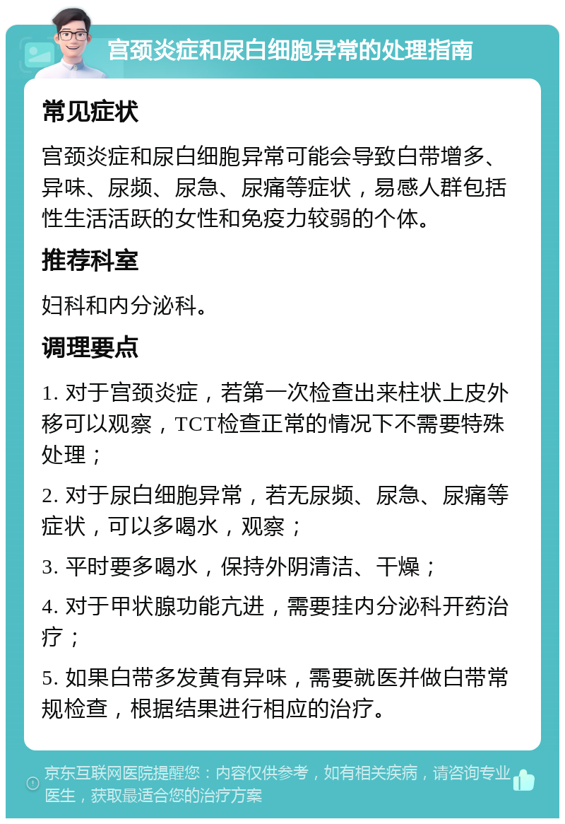 宫颈炎症和尿白细胞异常的处理指南 常见症状 宫颈炎症和尿白细胞异常可能会导致白带增多、异味、尿频、尿急、尿痛等症状，易感人群包括性生活活跃的女性和免疫力较弱的个体。 推荐科室 妇科和内分泌科。 调理要点 1. 对于宫颈炎症，若第一次检查出来柱状上皮外移可以观察，TCT检查正常的情况下不需要特殊处理； 2. 对于尿白细胞异常，若无尿频、尿急、尿痛等症状，可以多喝水，观察； 3. 平时要多喝水，保持外阴清洁、干燥； 4. 对于甲状腺功能亢进，需要挂内分泌科开药治疗； 5. 如果白带多发黄有异味，需要就医并做白带常规检查，根据结果进行相应的治疗。