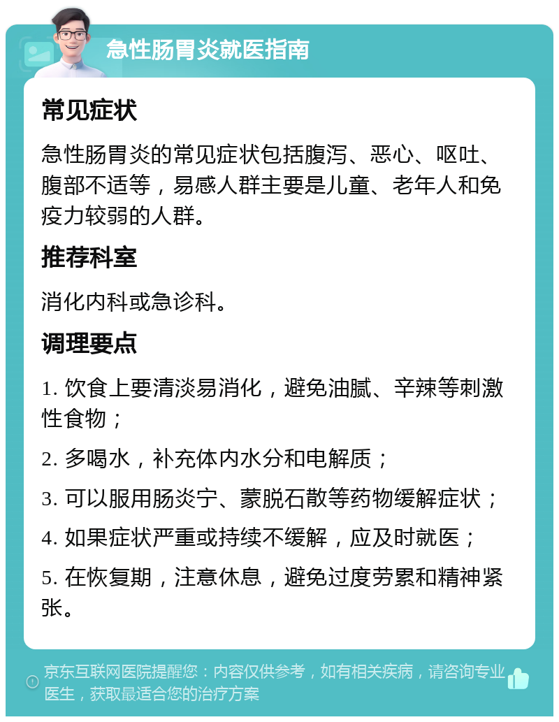 急性肠胃炎就医指南 常见症状 急性肠胃炎的常见症状包括腹泻、恶心、呕吐、腹部不适等，易感人群主要是儿童、老年人和免疫力较弱的人群。 推荐科室 消化内科或急诊科。 调理要点 1. 饮食上要清淡易消化，避免油腻、辛辣等刺激性食物； 2. 多喝水，补充体内水分和电解质； 3. 可以服用肠炎宁、蒙脱石散等药物缓解症状； 4. 如果症状严重或持续不缓解，应及时就医； 5. 在恢复期，注意休息，避免过度劳累和精神紧张。