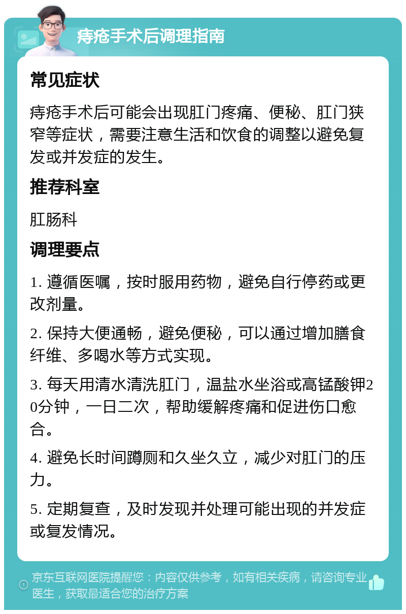 痔疮手术后调理指南 常见症状 痔疮手术后可能会出现肛门疼痛、便秘、肛门狭窄等症状，需要注意生活和饮食的调整以避免复发或并发症的发生。 推荐科室 肛肠科 调理要点 1. 遵循医嘱，按时服用药物，避免自行停药或更改剂量。 2. 保持大便通畅，避免便秘，可以通过增加膳食纤维、多喝水等方式实现。 3. 每天用清水清洗肛门，温盐水坐浴或高锰酸钾20分钟，一日二次，帮助缓解疼痛和促进伤口愈合。 4. 避免长时间蹲厕和久坐久立，减少对肛门的压力。 5. 定期复查，及时发现并处理可能出现的并发症或复发情况。