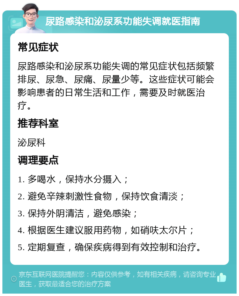 尿路感染和泌尿系功能失调就医指南 常见症状 尿路感染和泌尿系功能失调的常见症状包括频繁排尿、尿急、尿痛、尿量少等。这些症状可能会影响患者的日常生活和工作，需要及时就医治疗。 推荐科室 泌尿科 调理要点 1. 多喝水，保持水分摄入； 2. 避免辛辣刺激性食物，保持饮食清淡； 3. 保持外阴清洁，避免感染； 4. 根据医生建议服用药物，如硝呋太尔片； 5. 定期复查，确保疾病得到有效控制和治疗。