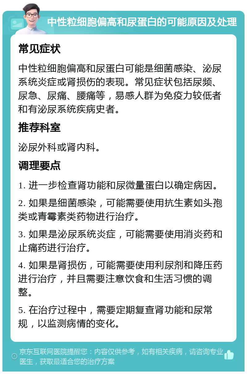 中性粒细胞偏高和尿蛋白的可能原因及处理 常见症状 中性粒细胞偏高和尿蛋白可能是细菌感染、泌尿系统炎症或肾损伤的表现。常见症状包括尿频、尿急、尿痛、腰痛等，易感人群为免疫力较低者和有泌尿系统疾病史者。 推荐科室 泌尿外科或肾内科。 调理要点 1. 进一步检查肾功能和尿微量蛋白以确定病因。 2. 如果是细菌感染，可能需要使用抗生素如头孢类或青霉素类药物进行治疗。 3. 如果是泌尿系统炎症，可能需要使用消炎药和止痛药进行治疗。 4. 如果是肾损伤，可能需要使用利尿剂和降压药进行治疗，并且需要注意饮食和生活习惯的调整。 5. 在治疗过程中，需要定期复查肾功能和尿常规，以监测病情的变化。