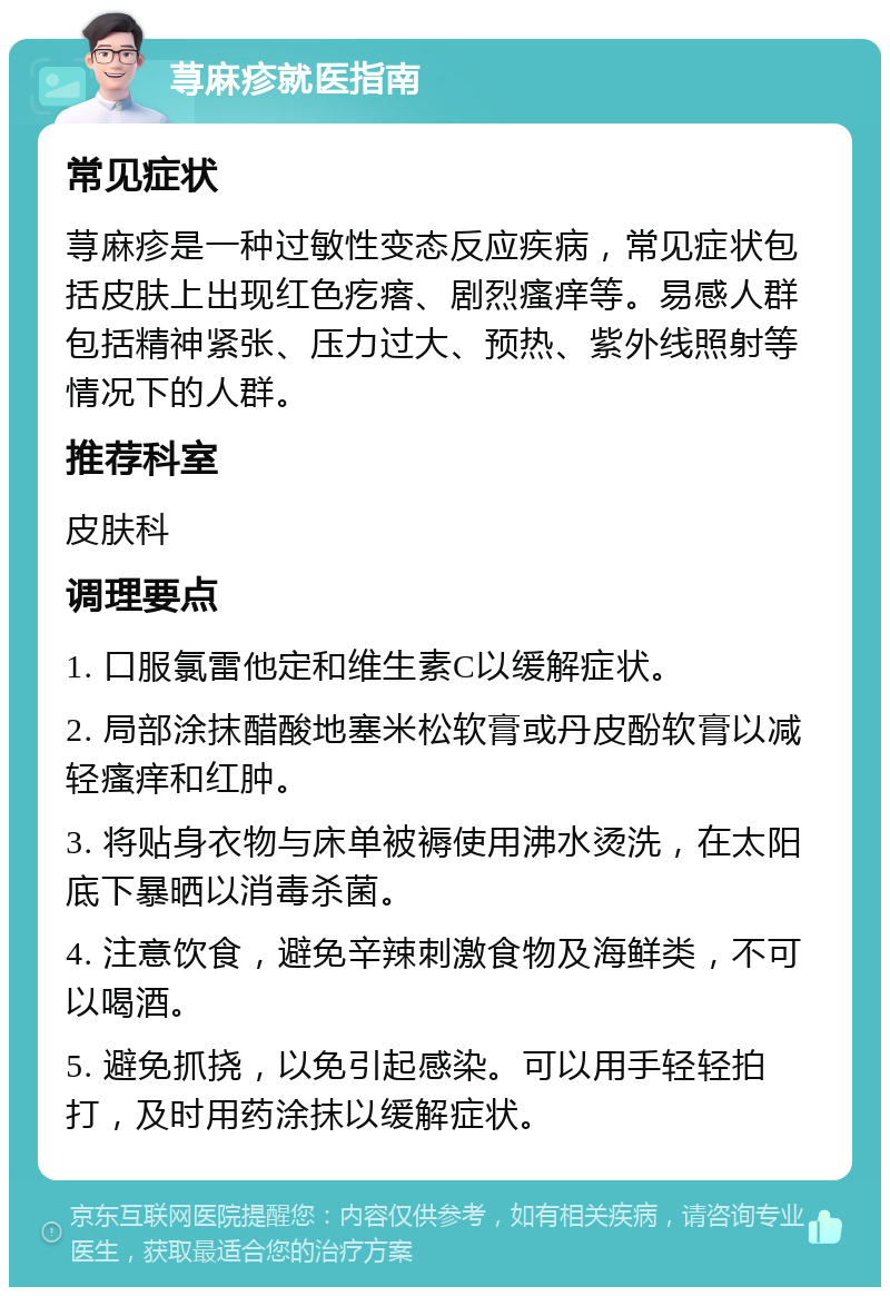 荨麻疹就医指南 常见症状 荨麻疹是一种过敏性变态反应疾病，常见症状包括皮肤上出现红色疙瘩、剧烈瘙痒等。易感人群包括精神紧张、压力过大、预热、紫外线照射等情况下的人群。 推荐科室 皮肤科 调理要点 1. 口服氯雷他定和维生素C以缓解症状。 2. 局部涂抹醋酸地塞米松软膏或丹皮酚软膏以减轻瘙痒和红肿。 3. 将贴身衣物与床单被褥使用沸水烫洗，在太阳底下暴晒以消毒杀菌。 4. 注意饮食，避免辛辣刺激食物及海鲜类，不可以喝酒。 5. 避免抓挠，以免引起感染。可以用手轻轻拍打，及时用药涂抹以缓解症状。