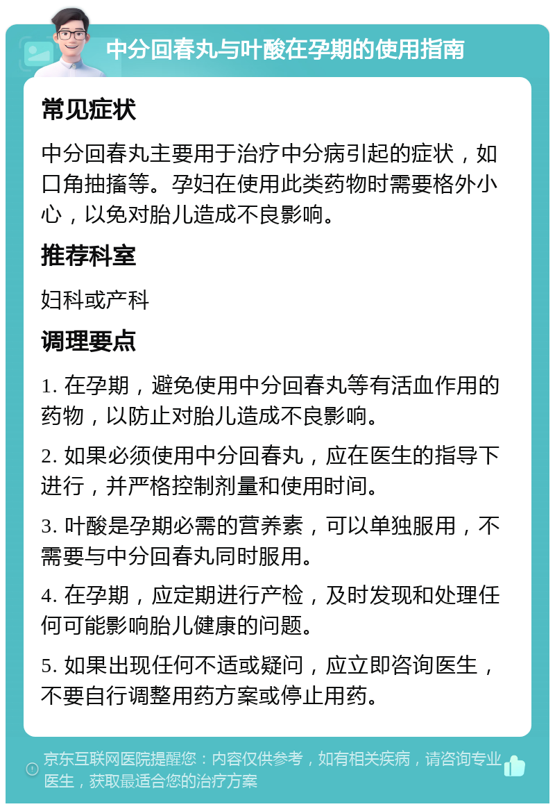 中分回春丸与叶酸在孕期的使用指南 常见症状 中分回春丸主要用于治疗中分病引起的症状，如口角抽搐等。孕妇在使用此类药物时需要格外小心，以免对胎儿造成不良影响。 推荐科室 妇科或产科 调理要点 1. 在孕期，避免使用中分回春丸等有活血作用的药物，以防止对胎儿造成不良影响。 2. 如果必须使用中分回春丸，应在医生的指导下进行，并严格控制剂量和使用时间。 3. 叶酸是孕期必需的营养素，可以单独服用，不需要与中分回春丸同时服用。 4. 在孕期，应定期进行产检，及时发现和处理任何可能影响胎儿健康的问题。 5. 如果出现任何不适或疑问，应立即咨询医生，不要自行调整用药方案或停止用药。