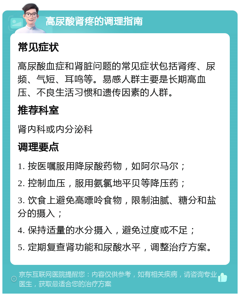 高尿酸肾疼的调理指南 常见症状 高尿酸血症和肾脏问题的常见症状包括肾疼、尿频、气短、耳鸣等。易感人群主要是长期高血压、不良生活习惯和遗传因素的人群。 推荐科室 肾内科或内分泌科 调理要点 1. 按医嘱服用降尿酸药物，如阿尔马尔； 2. 控制血压，服用氨氯地平贝等降压药； 3. 饮食上避免高嘌呤食物，限制油腻、糖分和盐分的摄入； 4. 保持适量的水分摄入，避免过度或不足； 5. 定期复查肾功能和尿酸水平，调整治疗方案。