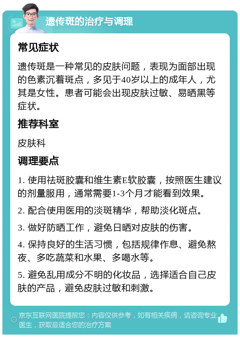 遗传斑的治疗与调理 常见症状 遗传斑是一种常见的皮肤问题，表现为面部出现的色素沉着斑点，多见于40岁以上的成年人，尤其是女性。患者可能会出现皮肤过敏、易晒黑等症状。 推荐科室 皮肤科 调理要点 1. 使用祛斑胶囊和维生素E软胶囊，按照医生建议的剂量服用，通常需要1-3个月才能看到效果。 2. 配合使用医用的淡斑精华，帮助淡化斑点。 3. 做好防晒工作，避免日晒对皮肤的伤害。 4. 保持良好的生活习惯，包括规律作息、避免熬夜、多吃蔬菜和水果、多喝水等。 5. 避免乱用成分不明的化妆品，选择适合自己皮肤的产品，避免皮肤过敏和刺激。