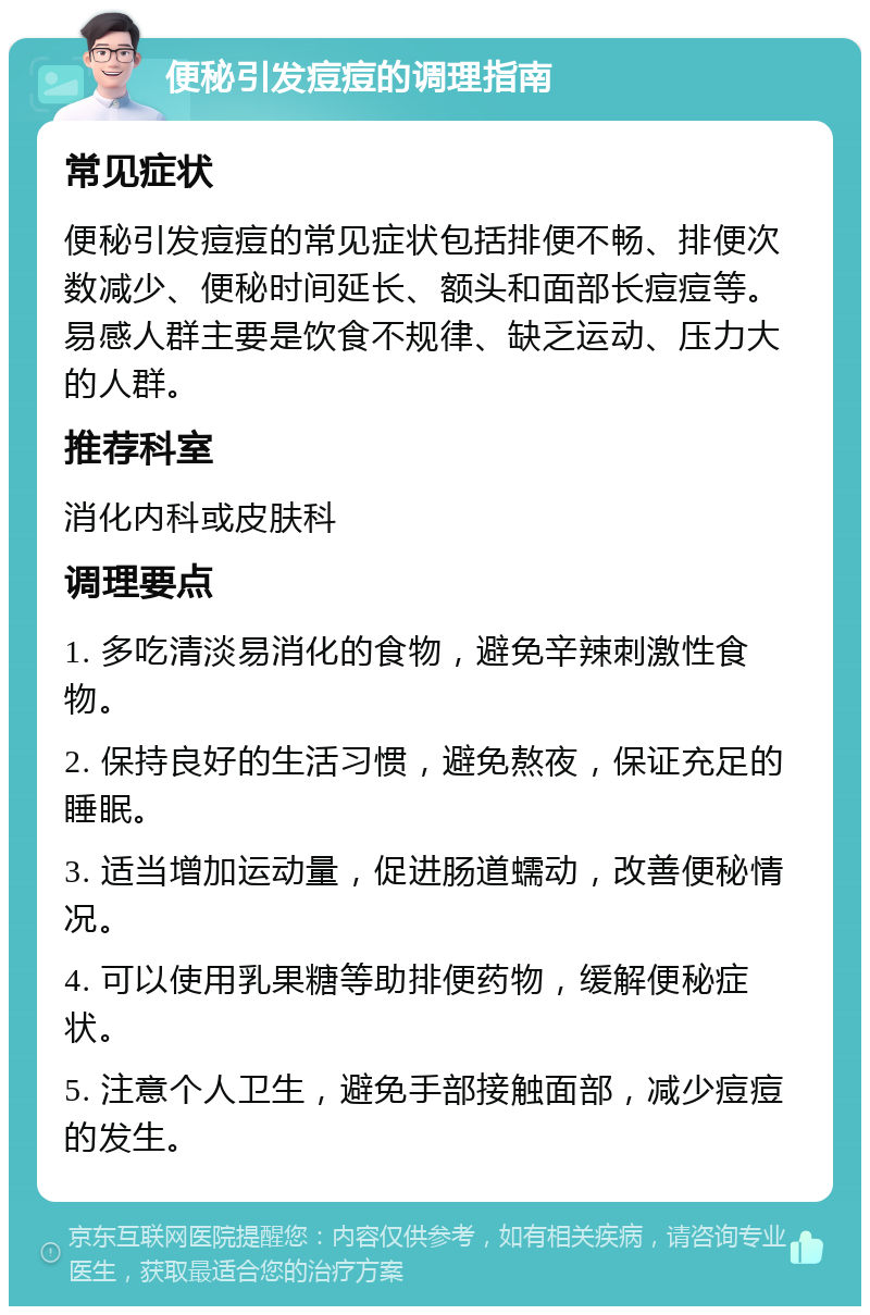 便秘引发痘痘的调理指南 常见症状 便秘引发痘痘的常见症状包括排便不畅、排便次数减少、便秘时间延长、额头和面部长痘痘等。易感人群主要是饮食不规律、缺乏运动、压力大的人群。 推荐科室 消化内科或皮肤科 调理要点 1. 多吃清淡易消化的食物，避免辛辣刺激性食物。 2. 保持良好的生活习惯，避免熬夜，保证充足的睡眠。 3. 适当增加运动量，促进肠道蠕动，改善便秘情况。 4. 可以使用乳果糖等助排便药物，缓解便秘症状。 5. 注意个人卫生，避免手部接触面部，减少痘痘的发生。