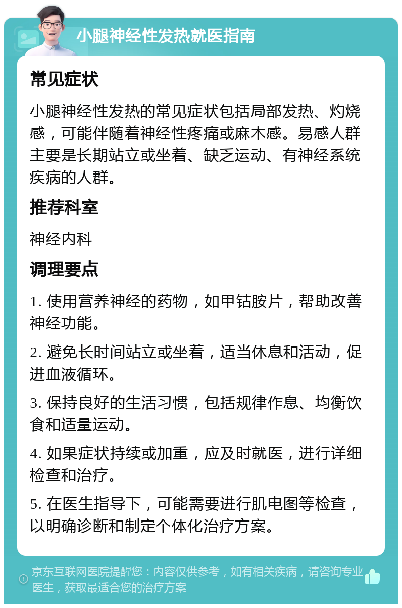 小腿神经性发热就医指南 常见症状 小腿神经性发热的常见症状包括局部发热、灼烧感，可能伴随着神经性疼痛或麻木感。易感人群主要是长期站立或坐着、缺乏运动、有神经系统疾病的人群。 推荐科室 神经内科 调理要点 1. 使用营养神经的药物，如甲钴胺片，帮助改善神经功能。 2. 避免长时间站立或坐着，适当休息和活动，促进血液循环。 3. 保持良好的生活习惯，包括规律作息、均衡饮食和适量运动。 4. 如果症状持续或加重，应及时就医，进行详细检查和治疗。 5. 在医生指导下，可能需要进行肌电图等检查，以明确诊断和制定个体化治疗方案。