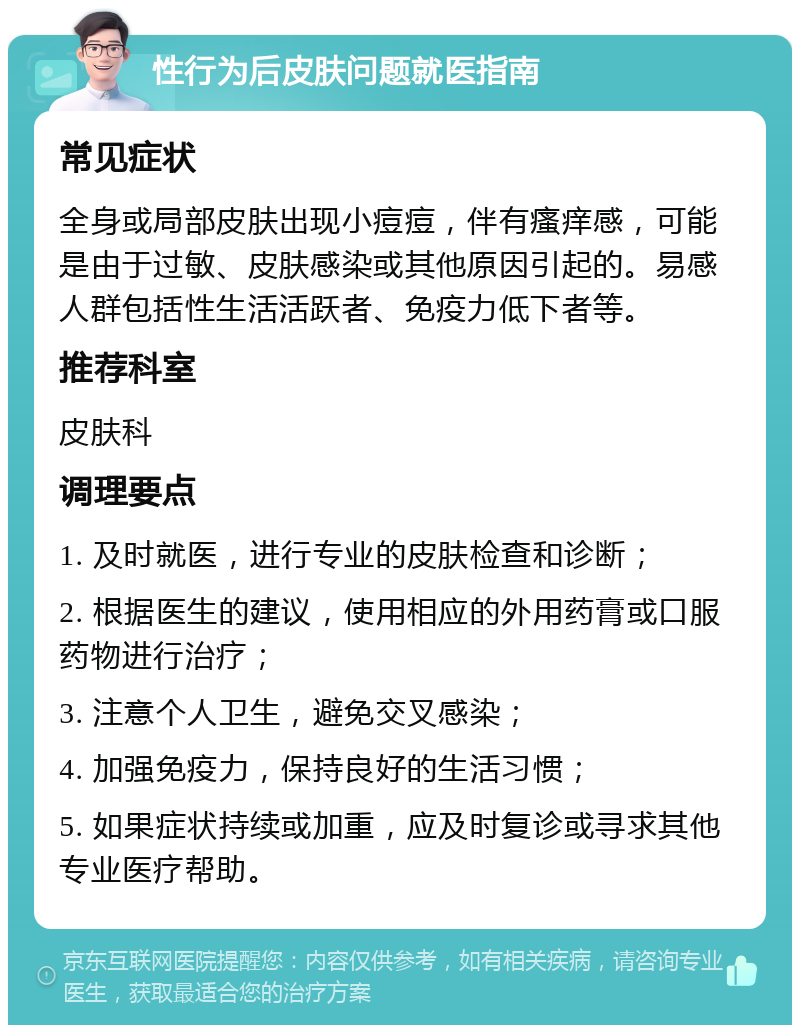 性行为后皮肤问题就医指南 常见症状 全身或局部皮肤出现小痘痘，伴有瘙痒感，可能是由于过敏、皮肤感染或其他原因引起的。易感人群包括性生活活跃者、免疫力低下者等。 推荐科室 皮肤科 调理要点 1. 及时就医，进行专业的皮肤检查和诊断； 2. 根据医生的建议，使用相应的外用药膏或口服药物进行治疗； 3. 注意个人卫生，避免交叉感染； 4. 加强免疫力，保持良好的生活习惯； 5. 如果症状持续或加重，应及时复诊或寻求其他专业医疗帮助。