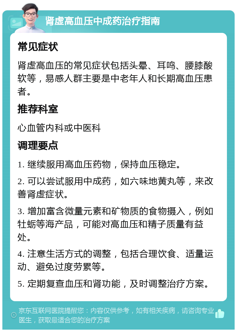 肾虚高血压中成药治疗指南 常见症状 肾虚高血压的常见症状包括头晕、耳鸣、腰膝酸软等，易感人群主要是中老年人和长期高血压患者。 推荐科室 心血管内科或中医科 调理要点 1. 继续服用高血压药物，保持血压稳定。 2. 可以尝试服用中成药，如六味地黄丸等，来改善肾虚症状。 3. 增加富含微量元素和矿物质的食物摄入，例如牡蛎等海产品，可能对高血压和精子质量有益处。 4. 注意生活方式的调整，包括合理饮食、适量运动、避免过度劳累等。 5. 定期复查血压和肾功能，及时调整治疗方案。