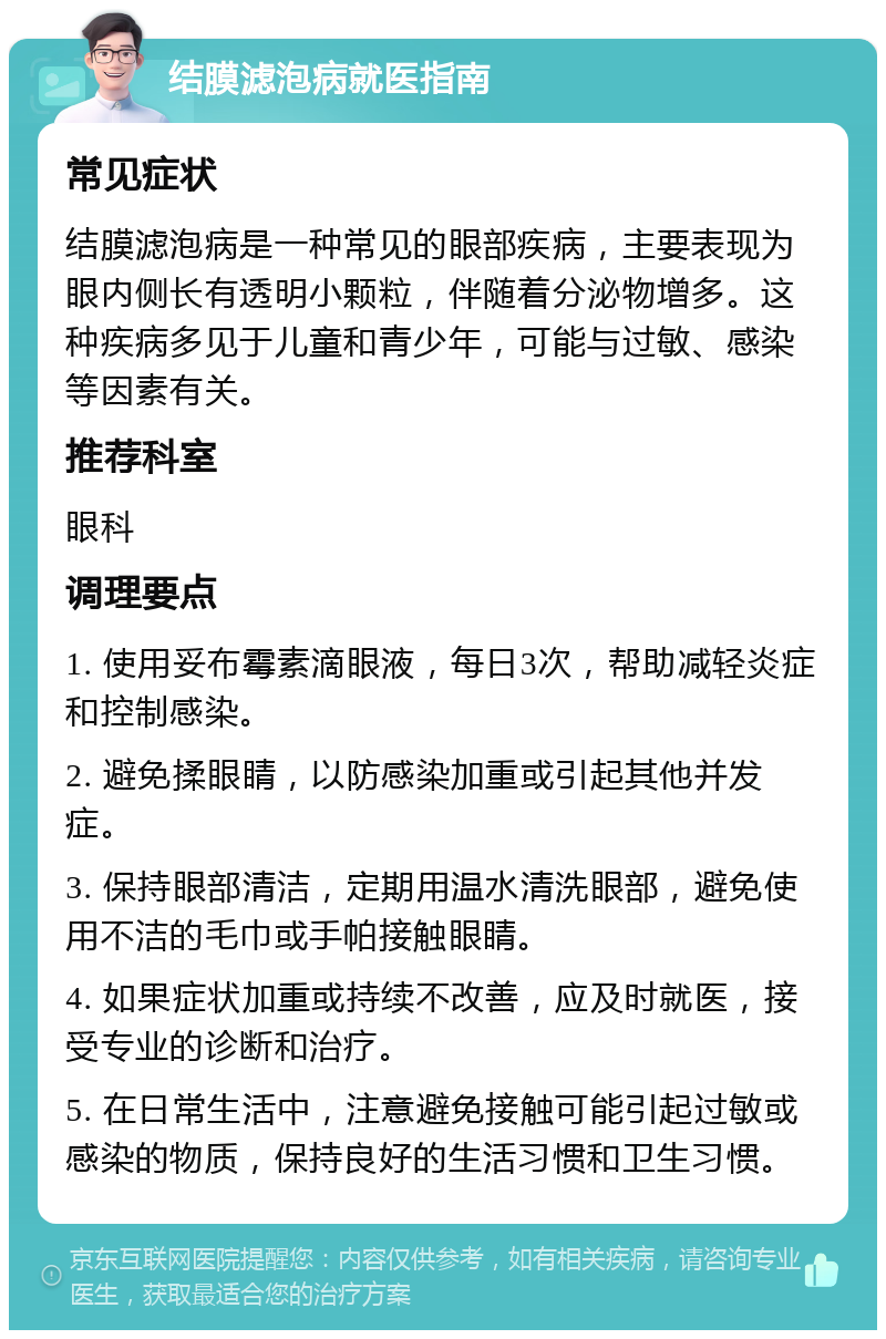 结膜滤泡病就医指南 常见症状 结膜滤泡病是一种常见的眼部疾病，主要表现为眼内侧长有透明小颗粒，伴随着分泌物增多。这种疾病多见于儿童和青少年，可能与过敏、感染等因素有关。 推荐科室 眼科 调理要点 1. 使用妥布霉素滴眼液，每日3次，帮助减轻炎症和控制感染。 2. 避免揉眼睛，以防感染加重或引起其他并发症。 3. 保持眼部清洁，定期用温水清洗眼部，避免使用不洁的毛巾或手帕接触眼睛。 4. 如果症状加重或持续不改善，应及时就医，接受专业的诊断和治疗。 5. 在日常生活中，注意避免接触可能引起过敏或感染的物质，保持良好的生活习惯和卫生习惯。