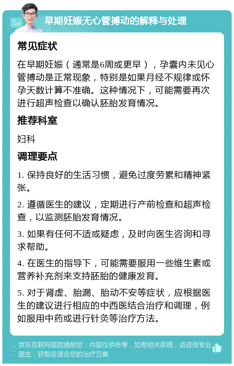 早期妊娠无心管搏动的解释与处理 常见症状 在早期妊娠（通常是6周或更早），孕囊内未见心管搏动是正常现象，特别是如果月经不规律或怀孕天数计算不准确。这种情况下，可能需要再次进行超声检查以确认胚胎发育情况。 推荐科室 妇科 调理要点 1. 保持良好的生活习惯，避免过度劳累和精神紧张。 2. 遵循医生的建议，定期进行产前检查和超声检查，以监测胚胎发育情况。 3. 如果有任何不适或疑虑，及时向医生咨询和寻求帮助。 4. 在医生的指导下，可能需要服用一些维生素或营养补充剂来支持胚胎的健康发育。 5. 对于肾虚、胎漏、胎动不安等症状，应根据医生的建议进行相应的中西医结合治疗和调理，例如服用中药或进行针灸等治疗方法。